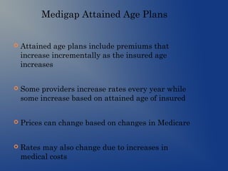 Medigap Attained Age Plans
 Attained age plans include premiums that
increase incrementally as the insured age
increases
 Some providers increase rates every year while
some increase based on attained age of insured
 Prices can change based on changes in Medicare
 Rates may also change due to increases in
medical costs
 