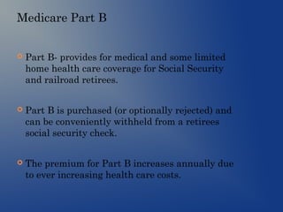 Medicare Part B
 Part B- provides for medical and some limited
home health care coverage for Social Security
and railroad retirees.
 Part B is purchased (or optionally rejected) and
can be conveniently withheld from a retirees
social security check.
 The premium for Part B increases annually due
to ever increasing health care costs.
 