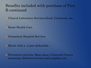 Benefits included with purchase of Part
B continued
 Clinical Laboratory Services-blood, Urinalysis, etc.
 Home Health Care
 Outpatient Hospital Services
 Blood- with a 3 pint deductible.
 Preventive services- Bone mass, Colorectal Cancer
screening, Diabetes services and supplies, etc.
 