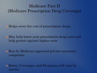 Medicare Part D
(Medicare Prescription Drug Coverage)
 Helps cover the cost of prescription drugs
 May help lower your prescription drug costs and
help protect against higher costs
 Run by Medicare-approved private insurance
companies
 Rates, Coverages, and Premiums will vary by
carrier.
 