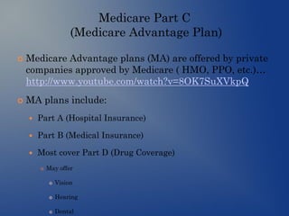 Medicare Part C
(Medicare Advantage Plan)
 Medicare Advantage plans (MA) are offered by private
companies approved by Medicare ( HMO, PPO, etc.)…
http://www.youtube.com/watch?v=8OK7SuXVkpQ
 MA plans include:
 Part A (Hospital Insurance)
 Part B (Medical Insurance)
 Most cover Part D (Drug Coverage)
 May offer
 Vision
 Hearing
 Dental
 