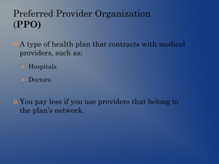 Preferred Provider Organization
(PPO)
 A type of health plan that contracts with medical
providers, such as:
 Hospitals
 Doctors
 You pay less if you use providers that belong to
the plan’s network.
 