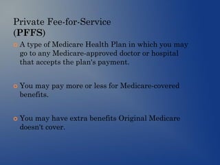 Private Fee-for-Service
(PFFS)
 A type of Medicare Health Plan in which you may
go to any Medicare-approved doctor or hospital
that accepts the plan's payment.
 You may pay more or less for Medicare-covered
benefits.
 You may have extra benefits Original Medicare
doesn't cover.
 
