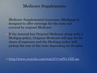 Medicare Supplements
 Medicare Supplemental insurance (Medigap) is
designed to offer coverage for the costs not
covered by original Medicare
 If the insured has Original Medicare along with a
Medigap policy, Original Medicare will pay for its
share of expenses and the Medigap policy will
pickup the rest of the costs depending on the plan
 http://www.youtube.com/watch?v=sdVe-GlZ-mc
 