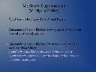 Medicare Supplements
(Medigap Policy)
 Must have Medicare Part A and Part B
 Guaranteed Issue Rights during open enrollment
period discussed earlier
 Guaranteed Issue Rights for other situations as
well as shown here...
http://www.medicare.gov/supplement-other-
insurance/when-can-i-buy-medigap/when-can-i-
buy-medigap.html
 