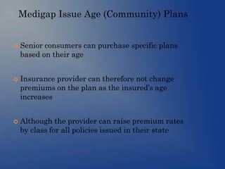 Medigap Issue Age (Community) Plans
 Senior consumers can purchase specific plans
based on their age
 Insurance provider can therefore not change
premiums on the plan as the insured’s age
increases
 Although the provider can raise premium rates
by class for all policies issued in their state
 
