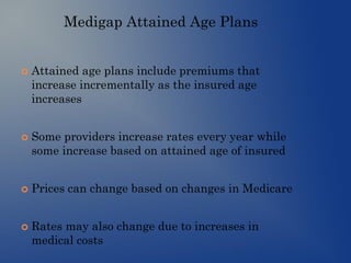 Medigap Attained Age Plans
 Attained age plans include premiums that
increase incrementally as the insured age
increases
 Some providers increase rates every year while
some increase based on attained age of insured
 Prices can change based on changes in Medicare
 Rates may also change due to increases in
medical costs
 