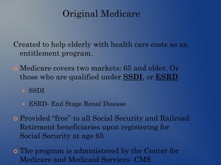 Original Medicare
Created to help elderly with health care costs as an
entitlement program.
 Medicare covers two markets: 65 and older, Or
those who are qualified under SSDI, or ESRD
 SSDI
 ESRD- End Stage Renal Disease
 Provided “free” to all Social Security and Railroad
Retirment beneficiaries upon registering for
Social Security at age 65
 The program is administered by the Center for
Medicare and Medicaid Services- CMS
 