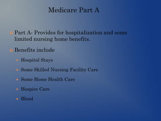 Medicare Part A
 Part A- Provides for hospitalization and some
limited nursing home benefits.
 Benefits include
 Hospital Stays
 Some Skilled Nursing Facility Care
 Some Home Health Care
 Hospice Care
 Blood
 