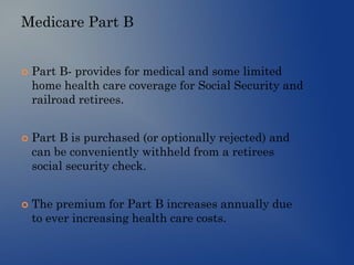 Medicare Part B
 Part B- provides for medical and some limited
home health care coverage for Social Security and
railroad retirees.
 Part B is purchased (or optionally rejected) and
can be conveniently withheld from a retirees
social security check.
 The premium for Part B increases annually due
to ever increasing health care costs.
 