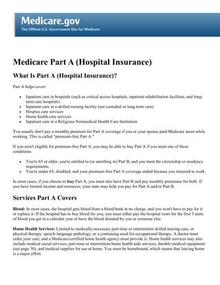 Medicare Part A (Hospital Insurance)
What Is Part A (Hospital Insurance)?
Part A helps cover:

   •   Inpatient care in hospitals (such as critical access hospitals, inpatient rehabilitation facilities, and long-
       term care hospitals)
   •   Inpatient care in a skilled nursing facility (not custodial or long term care)
   •   Hospice care services
   •   Home health care services
   •   Inpatient care in a Religious Nonmedical Health Care Institution

You usually don't pay a monthly premium for Part A coverage if you or your spouse paid Medicare taxes while
working. This is called "premium-free Part A."

If you aren't eligible for premium-free Part A, you may be able to buy Part A if you meet one of these
conditions:

   •   You're 65 or older, you're entitled to (or enrolling in) Part B, and you meet the citizenship or residency
       requirements.
   •   You're under 65, disabled, and your premium-free Part A coverage ended because you returned to work.

In most cases, if you choose to buy Part A, you must also have Part B and pay monthly premiums for both. If
you have limited income and resources, your state may help you pay for Part A and/or Part B.

Services Part A Covers
Blood: In most cases, the hospital gets blood from a blood bank at no charge, and you won't have to pay for it
or replace it. If the hospital has to buy blood for you, you must either pay the hospital costs for the first 3 units
of blood you get in a calendar year or have the blood donated by you or someone else.

Home Health Services: Limited to medically-necessary part-time or intermittent skilled nursing care, or
physical therapy, speech-language pathology, or a continuing need for occupational therapy. A doctor must
order your care, and a Medicare-certified home health agency must provide it. Home health services may also
include medical social services, part-time or intermittent home health aide services, durable medical equipment
(see page 30), and medical supplies for use at home. You must be homebound, which means that leaving home
is a major effort.
 