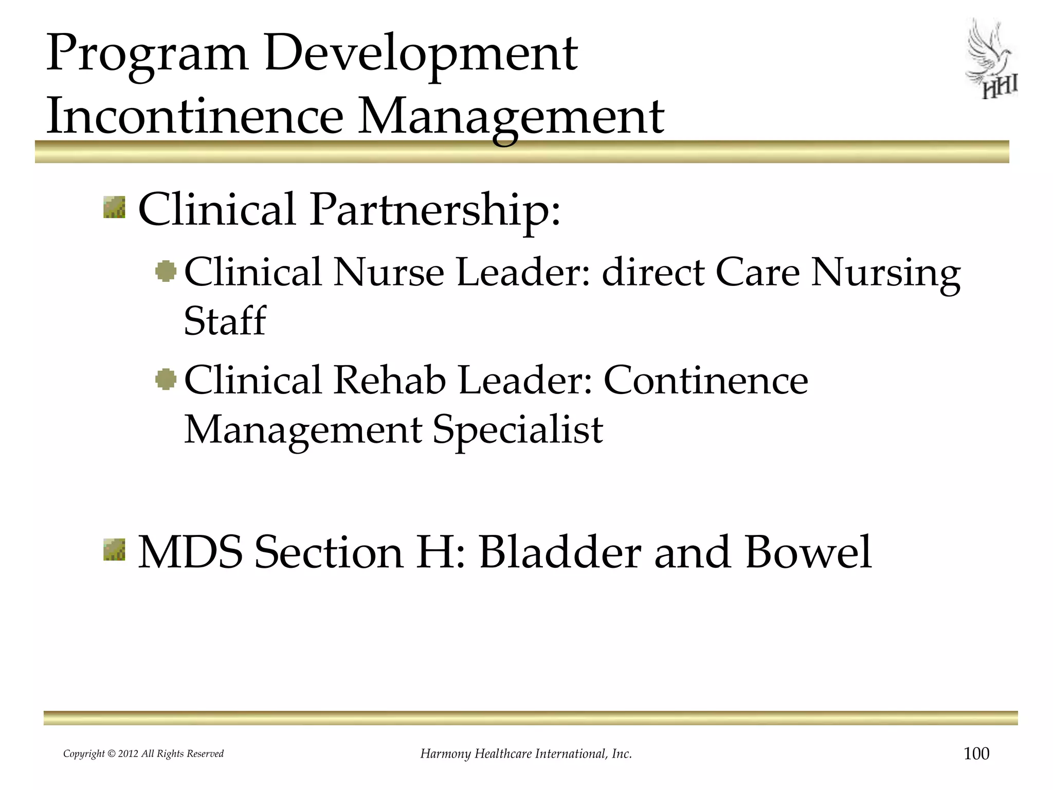 Program Development
Incontinence Management
Clinical Partnership:
Clinical Nurse Leader: direct Care Nursing
Staff
Clinical Rehab Leader: Continence
Management Specialist
MDS Section H: Bladder and Bowel
Copyright © 2012 All Rights Reserved Harmony Healthcare International, Inc. 100
 