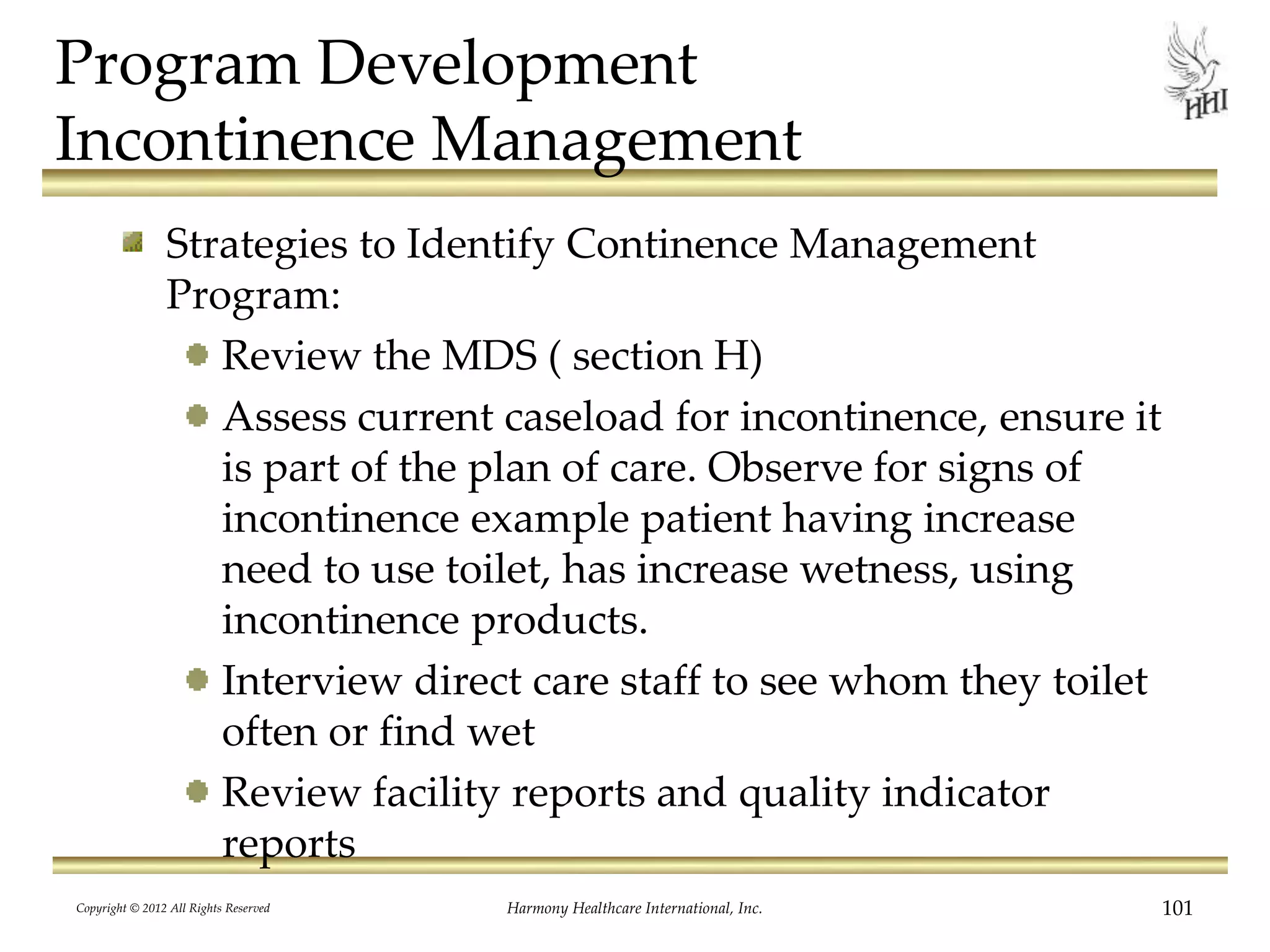 Program Development
Incontinence Management
Strategies to Identify Continence Management
Program:
Review the MDS ( section H)
Assess current caseload for incontinence, ensure it
is part of the plan of care. Observe for signs of
incontinence example patient having increase
need to use toilet, has increase wetness, using
incontinence products.
Interview direct care staff to see whom they toilet
often or find wet
Review facility reports and quality indicator
reports
Copyright © 2012 All Rights Reserved Harmony Healthcare International, Inc. 101
 