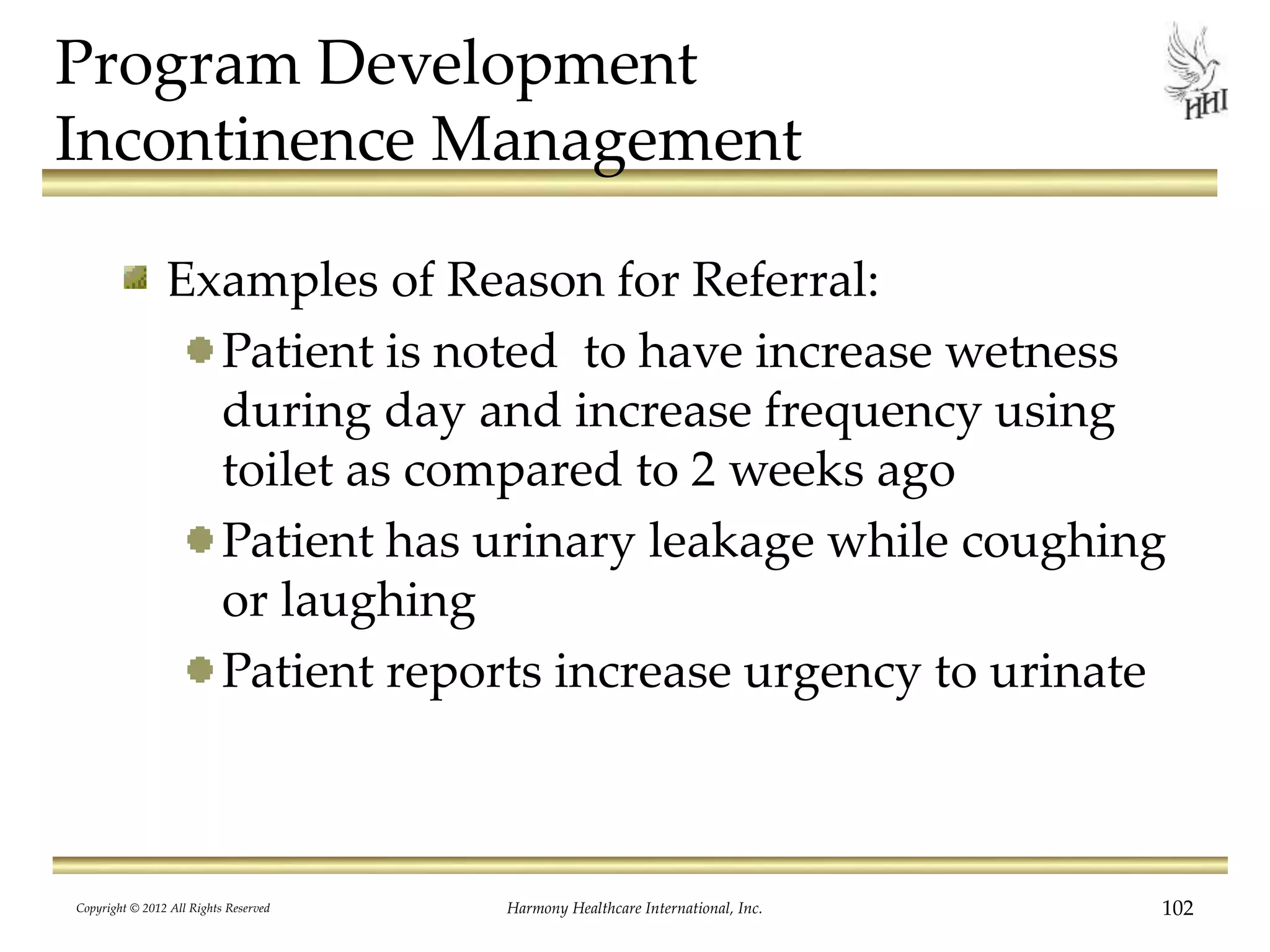 Program Development
Incontinence Management
Examples of Reason for Referral:
Patient is noted to have increase wetness
during day and increase frequency using
toilet as compared to 2 weeks ago
Patient has urinary leakage while coughing
or laughing
Patient reports increase urgency to urinate
Copyright © 2012 All Rights Reserved Harmony Healthcare International, Inc. 102
 
