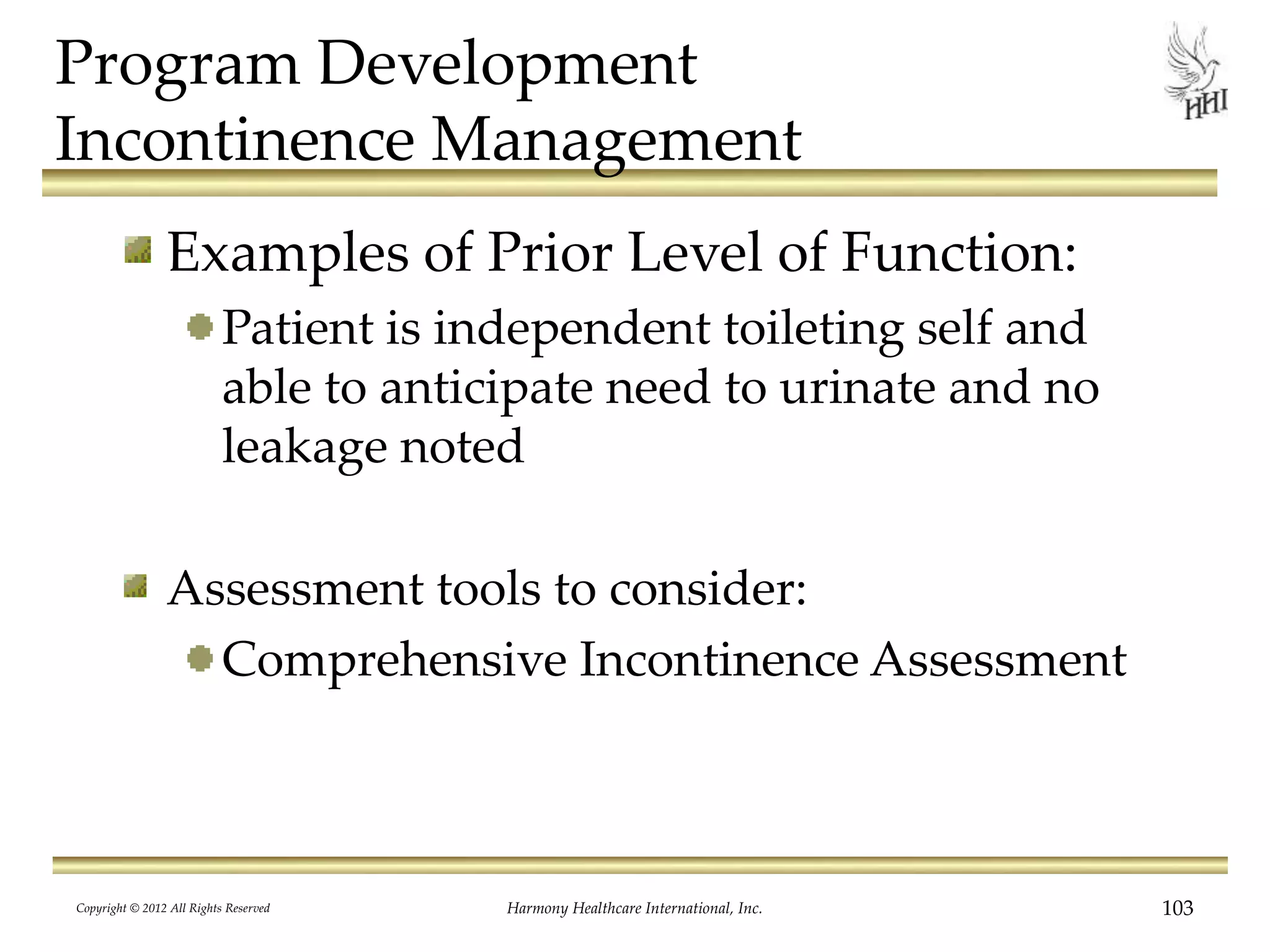 Program Development
Incontinence Management
Examples of Prior Level of Function:
Patient is independent toileting self and
able to anticipate need to urinate and no
leakage noted
Assessment tools to consider:
Comprehensive Incontinence Assessment
Copyright © 2012 All Rights Reserved Harmony Healthcare International, Inc. 103
 