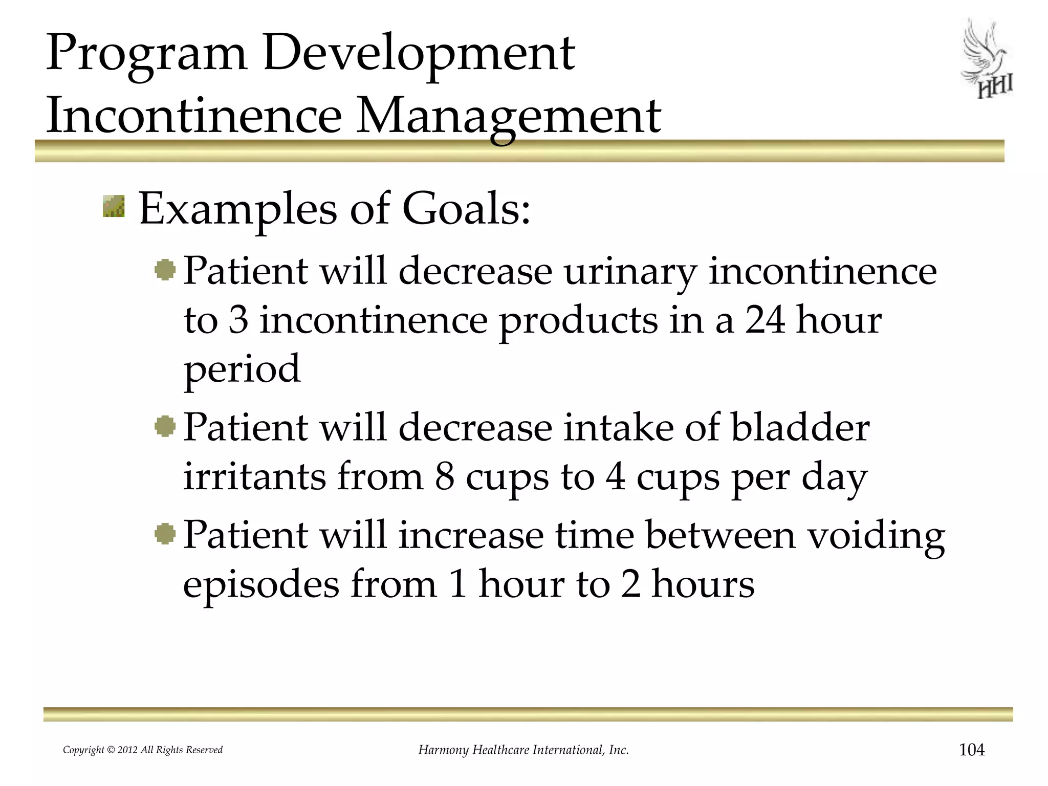 Program Development
Incontinence Management
Examples of Goals:
Patient will decrease urinary incontinence
to 3 incontinence products in a 24 hour
period
Patient will decrease intake of bladder
irritants from 8 cups to 4 cups per day
Patient will increase time between voiding
episodes from 1 hour to 2 hours
Copyright © 2012 All Rights Reserved Harmony Healthcare International, Inc. 104
 