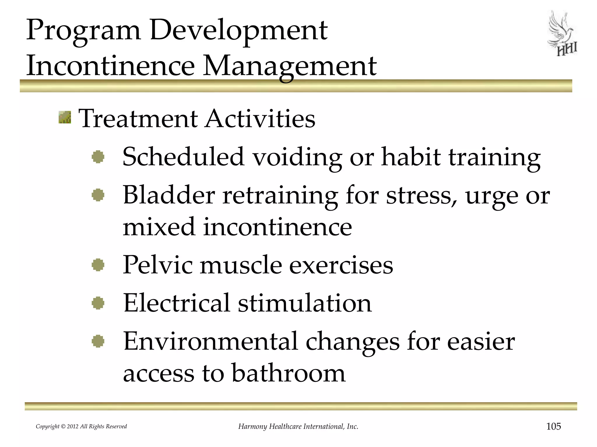Program Development
Incontinence Management
Treatment Activities
Scheduled voiding or habit training
Bladder retraining for stress, urge or
mixed incontinence
Pelvic muscle exercises
Electrical stimulation
Environmental changes for easier
access to bathroom
Copyright © 2012 All Rights Reserved Harmony Healthcare International, Inc. 105
 