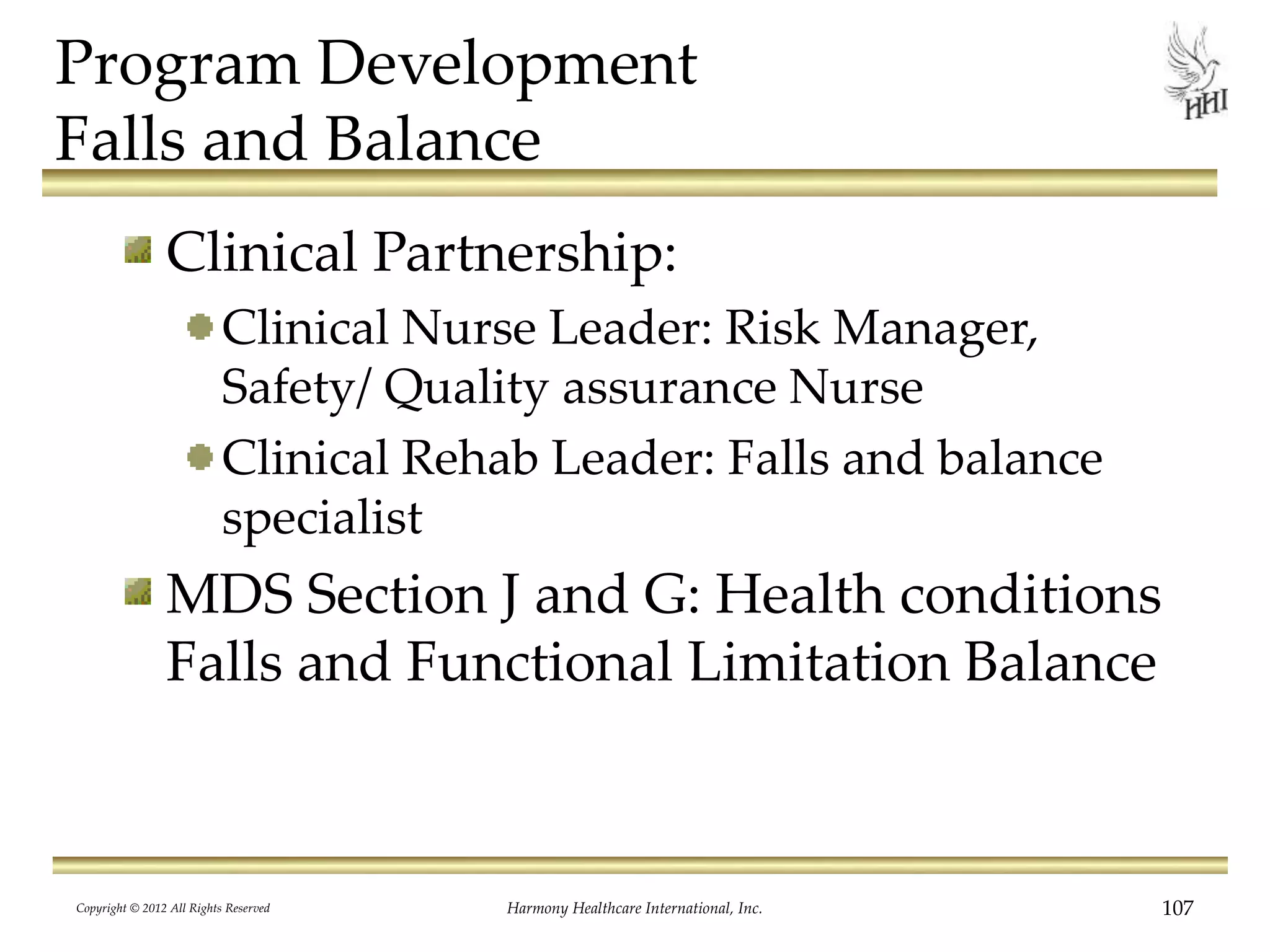 Program Development
Falls and Balance
Clinical Partnership:
Clinical Nurse Leader: Risk Manager,
Safety/ Quality assurance Nurse
Clinical Rehab Leader: Falls and balance
specialist
MDS Section J and G: Health conditions
Falls and Functional Limitation Balance
Copyright © 2012 All Rights Reserved Harmony Healthcare International, Inc. 107
 