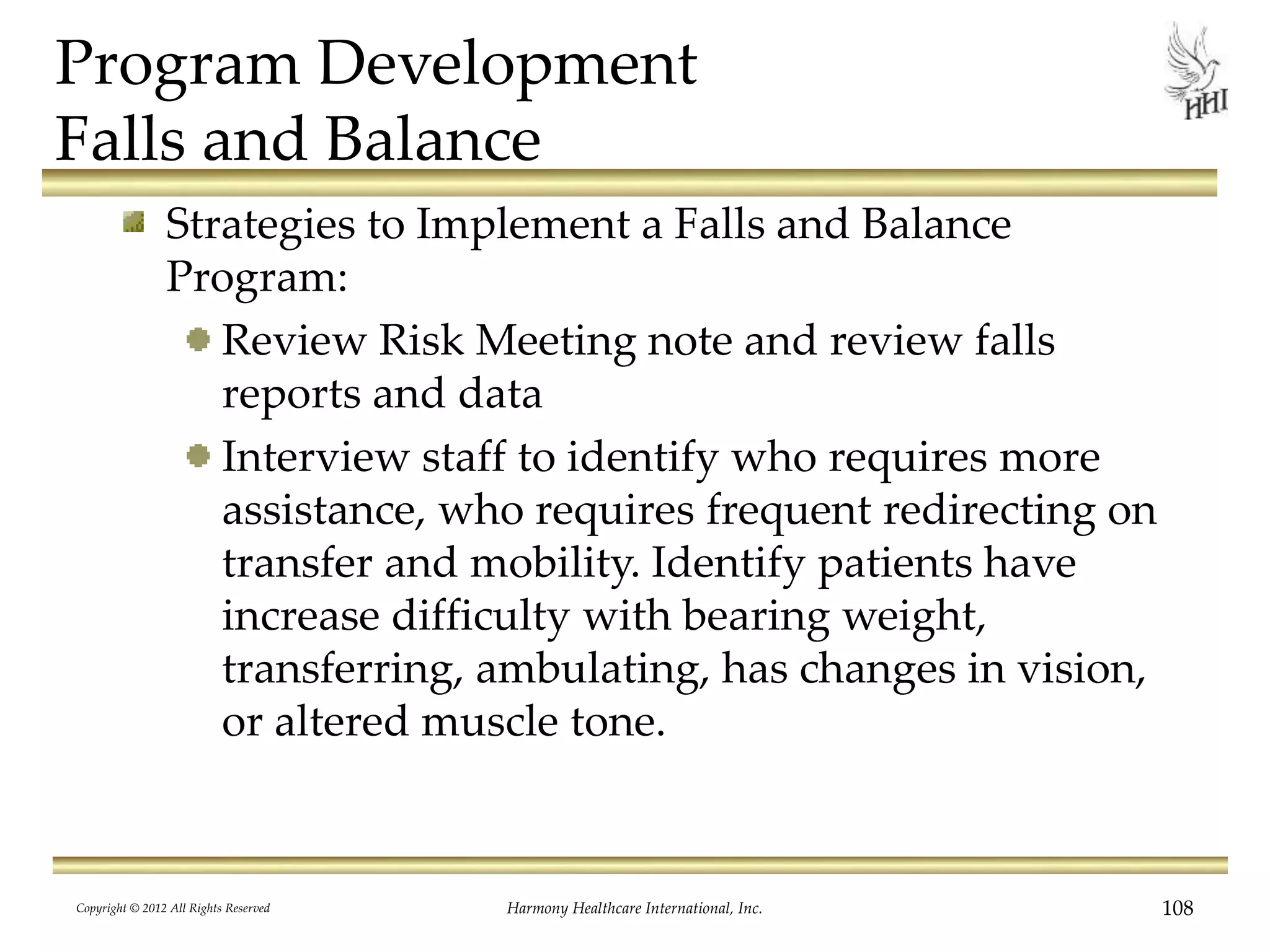 Program Development
Falls and Balance
Strategies to Implement a Falls and Balance
Program:
Review Risk Meeting note and review falls
reports and data
Interview staff to identify who requires more
assistance, who requires frequent redirecting on
transfer and mobility. Identify patients have
increase difficulty with bearing weight,
transferring, ambulating, has changes in vision,
or altered muscle tone.
Copyright © 2012 All Rights Reserved Harmony Healthcare International, Inc. 108
 