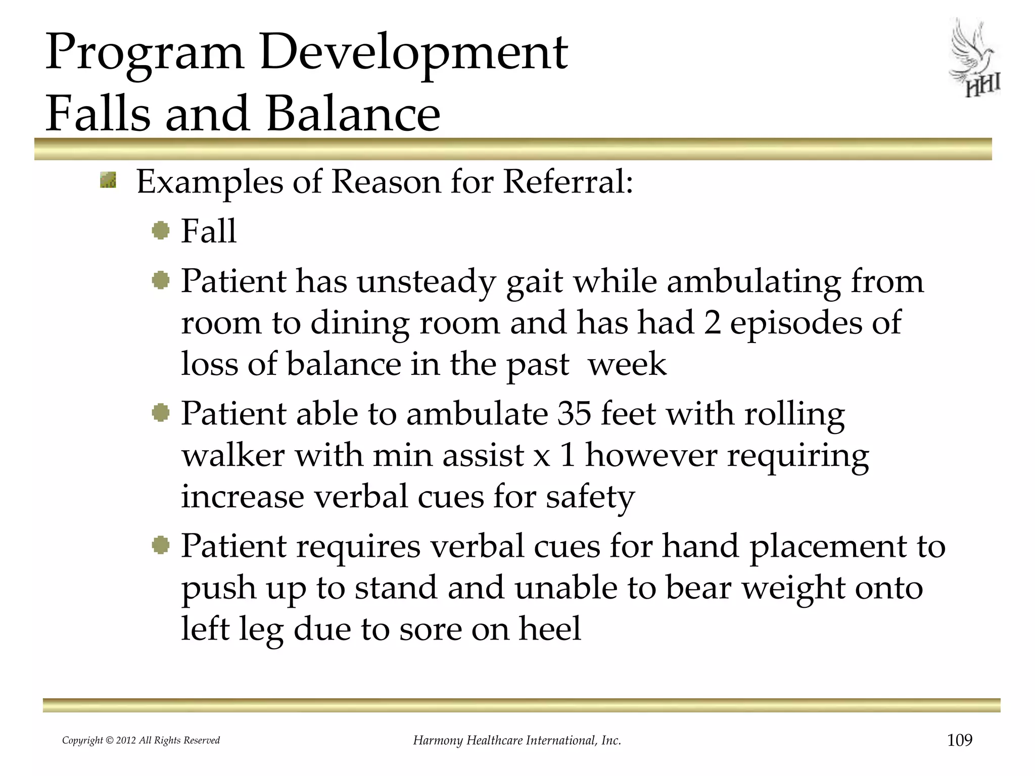 Program Development
Falls and Balance
Examples of Reason for Referral:
Fall
Patient has unsteady gait while ambulating from
room to dining room and has had 2 episodes of
loss of balance in the past week
Patient able to ambulate 35 feet with rolling
walker with min assist x 1 however requiring
increase verbal cues for safety
Patient requires verbal cues for hand placement to
push up to stand and unable to bear weight onto
left leg due to sore on heel
Copyright © 2012 All Rights Reserved Harmony Healthcare International, Inc. 109
 