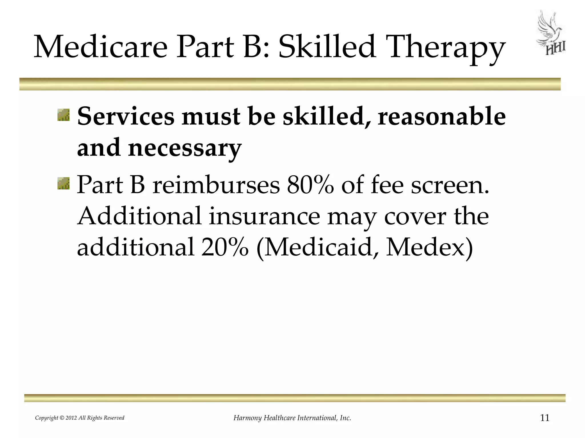 Medicare Part B: Skilled Therapy
Services must be skilled, reasonable
and necessary
Part B reimburses 80% of fee screen.
Additional insurance may cover the
additional 20% (Medicaid, Medex)
11Harmony Healthcare International, Inc.Copyright © 2012 All Rights Reserved
 