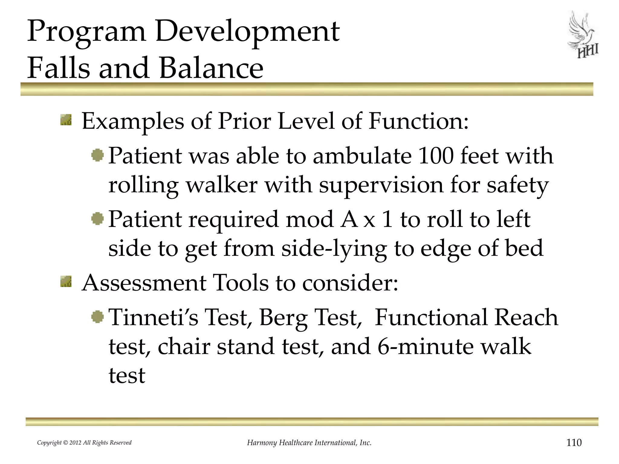 Program Development
Falls and Balance
Examples of Prior Level of Function:
Patient was able to ambulate 100 feet with
rolling walker with supervision for safety
Patient required mod A x 1 to roll to left
side to get from side-lying to edge of bed
Assessment Tools to consider:
Tinneti’s Test, Berg Test, Functional Reach
test, chair stand test, and 6-minute walk
test
Copyright © 2012 All Rights Reserved Harmony Healthcare International, Inc. 110
 