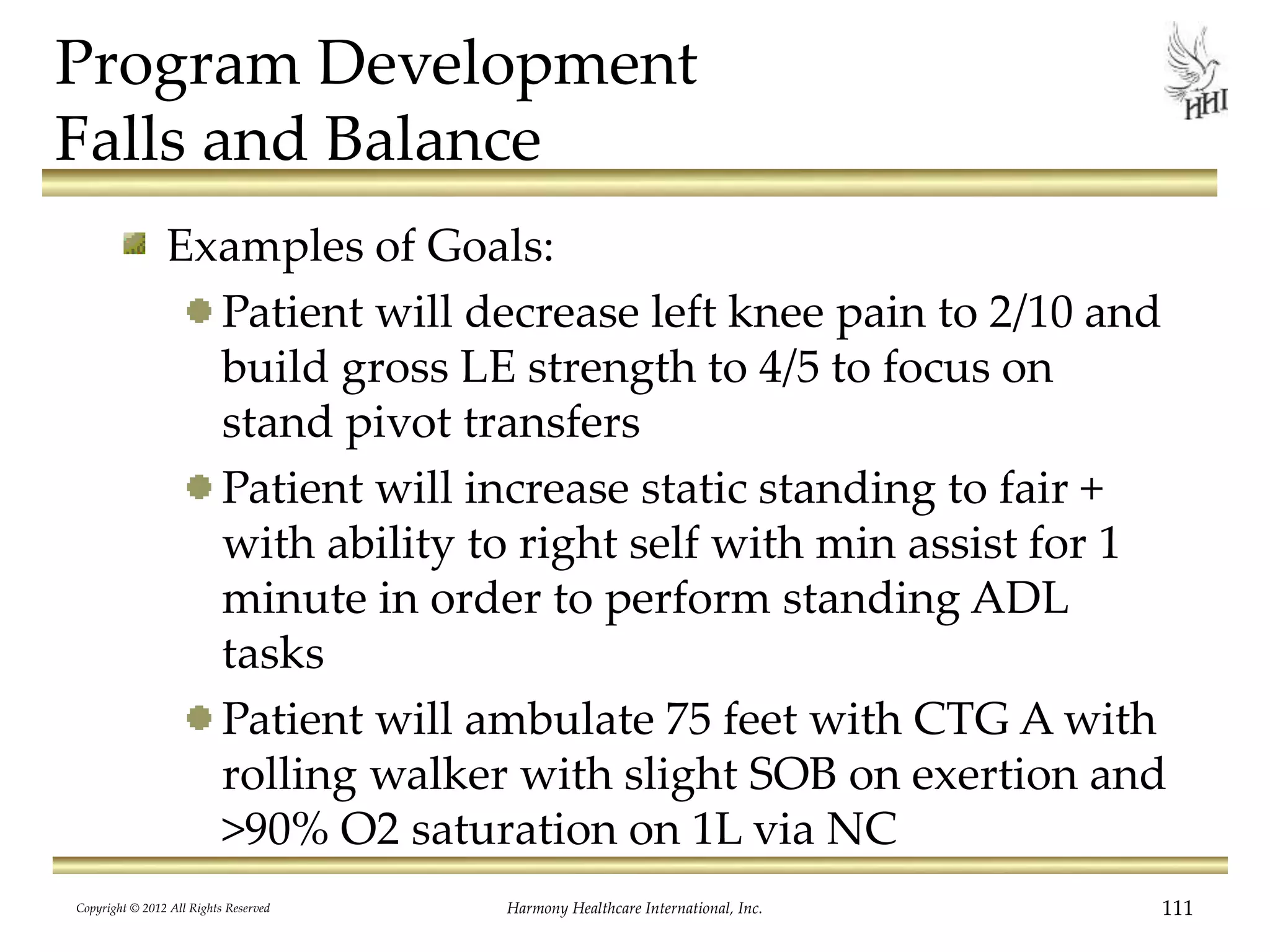 Program Development
Falls and Balance
Examples of Goals:
Patient will decrease left knee pain to 2/10 and
build gross LE strength to 4/5 to focus on
stand pivot transfers
Patient will increase static standing to fair +
with ability to right self with min assist for 1
minute in order to perform standing ADL
tasks
Patient will ambulate 75 feet with CTG A with
rolling walker with slight SOB on exertion and
>90% O2 saturation on 1L via NC
Copyright © 2012 All Rights Reserved Harmony Healthcare International, Inc. 111
 