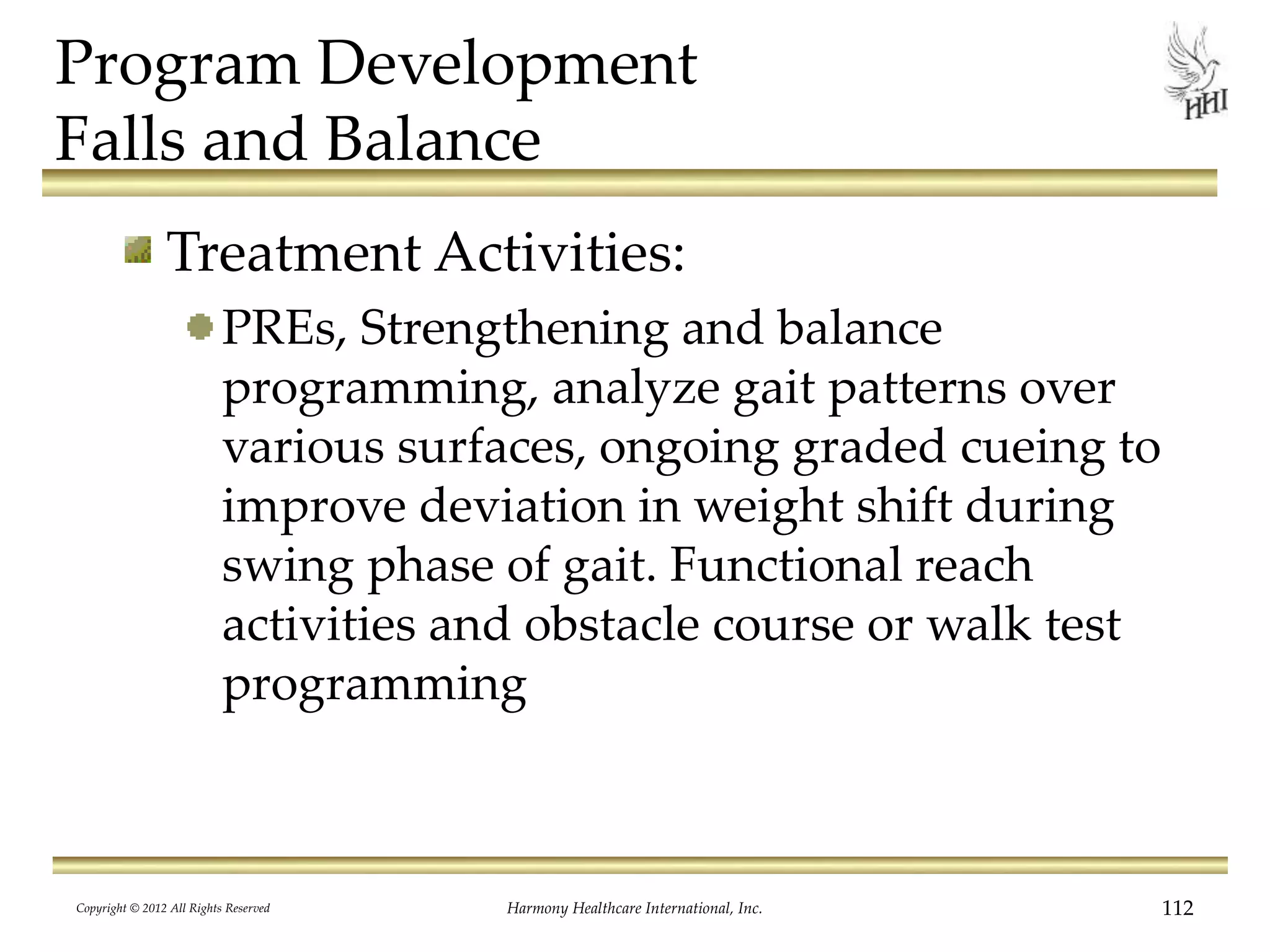Program Development
Falls and Balance
Treatment Activities:
PREs, Strengthening and balance
programming, analyze gait patterns over
various surfaces, ongoing graded cueing to
improve deviation in weight shift during
swing phase of gait. Functional reach
activities and obstacle course or walk test
programming
Copyright © 2012 All Rights Reserved Harmony Healthcare International, Inc. 112
 