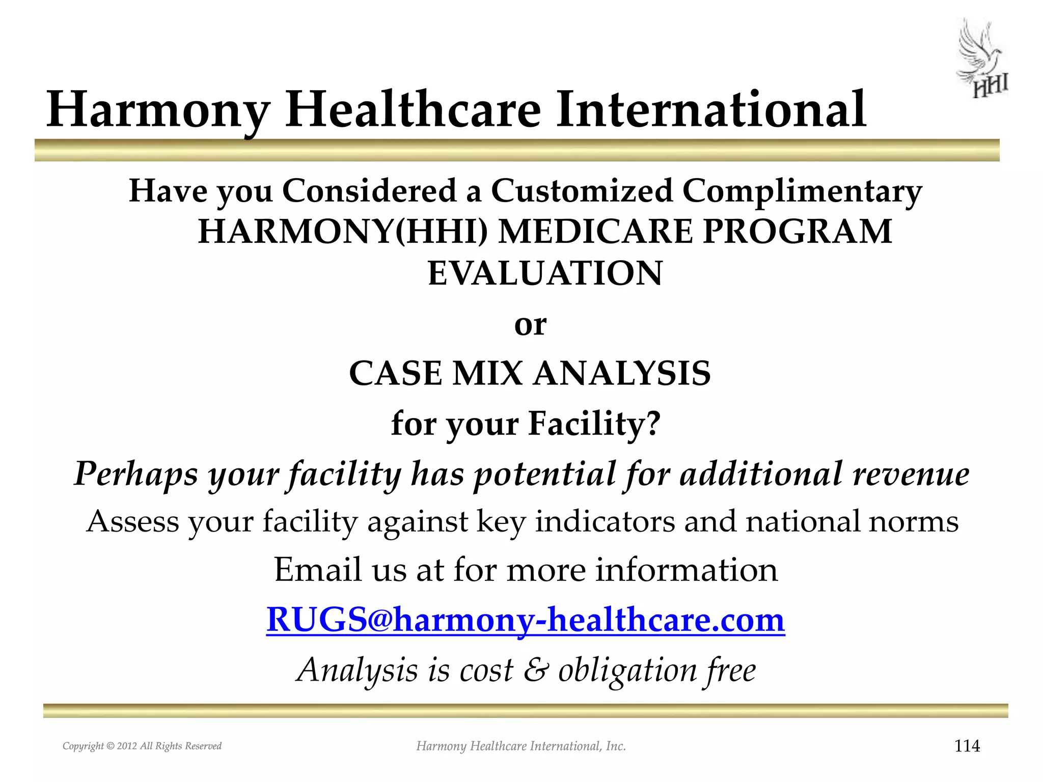 Copyright © 2012 All Rights Reserved Harmony Healthcare International, Inc. 114
Harmony Healthcare International
Have you Considered a Customized Complimentary
HARMONY(HHI) MEDICARE PROGRAM
EVALUATION
or
CASE MIX ANALYSIS
for your Facility?
Perhaps your facility has potential for additional revenue
Assess your facility against key indicators and national norms
Email us at for more information
RUGS@harmony-healthcare.com
Analysis is cost & obligation free
Copyright © 2012 All Rights Reserved Harmony Healthcare International, Inc.
 