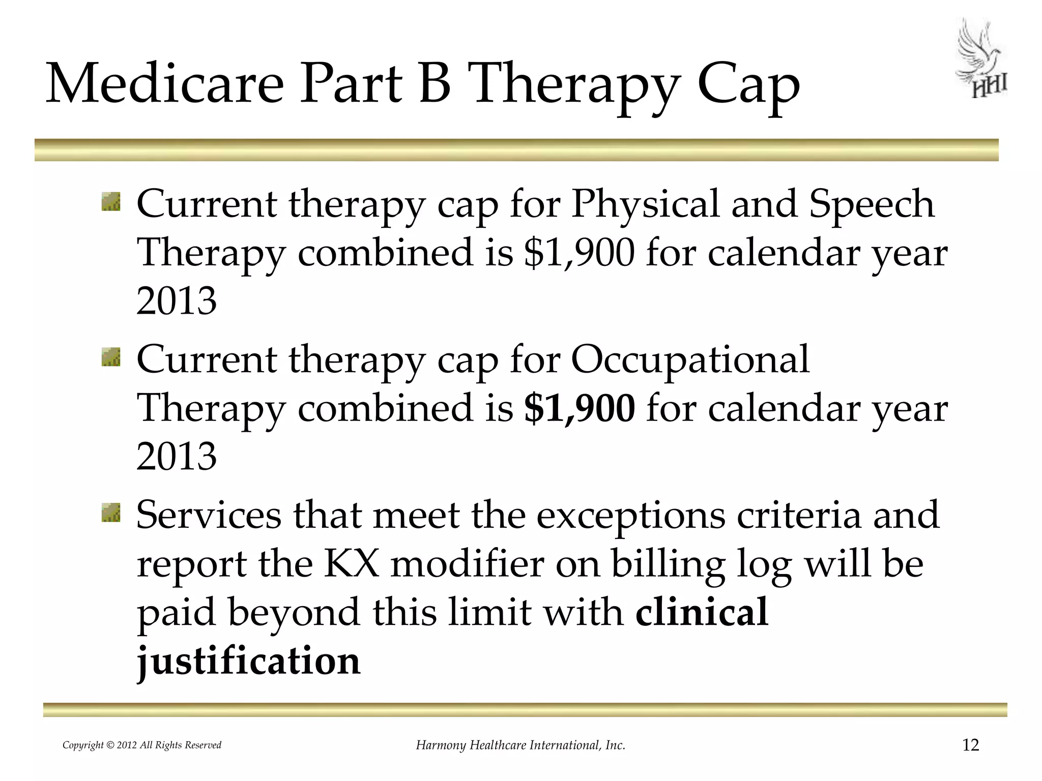 Medicare Part B Therapy Cap
Current therapy cap for Physical and Speech
Therapy combined is $1,900 for calendar year
2013
Current therapy cap for Occupational
Therapy combined is $1,900 for calendar year
2013
Services that meet the exceptions criteria and
report the KX modifier on billing log will be
paid beyond this limit with clinical
justification
12Harmony Healthcare International, Inc.Copyright © 2012 All Rights Reserved
 