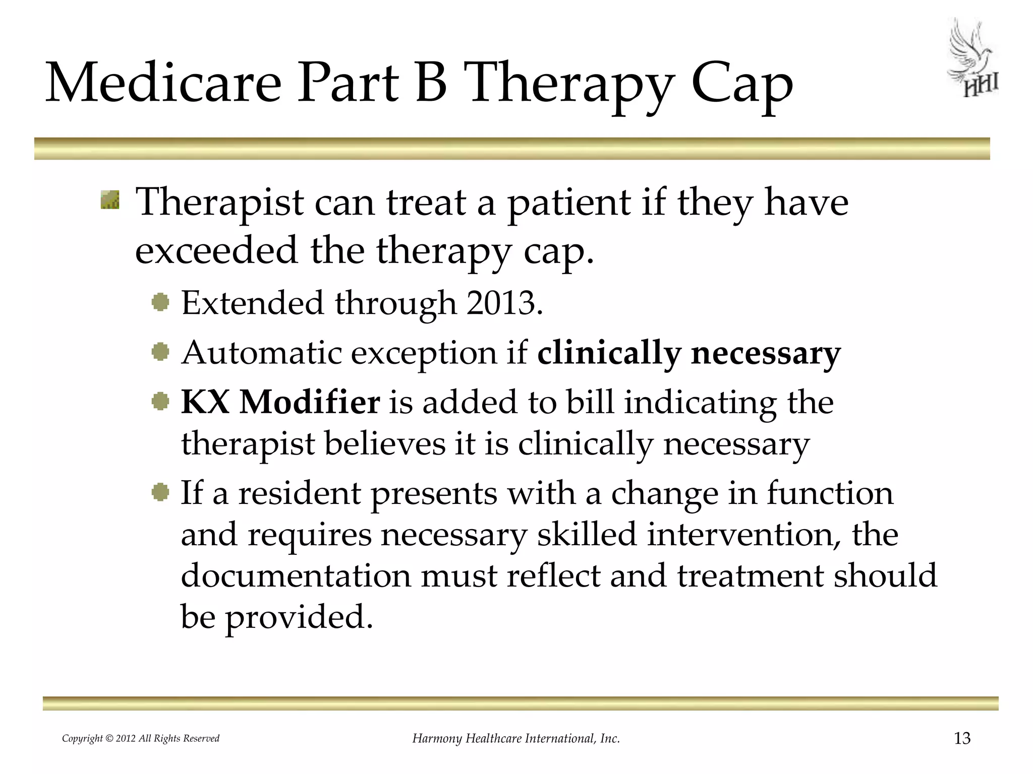 Medicare Part B Therapy Cap
Therapist can treat a patient if they have
exceeded the therapy cap.
Extended through 2013.
Automatic exception if clinically necessary
KX Modifier is added to bill indicating the
therapist believes it is clinically necessary
If a resident presents with a change in function
and requires necessary skilled intervention, the
documentation must reflect and treatment should
be provided.
13Harmony Healthcare International, Inc.Copyright © 2012 All Rights Reserved
 