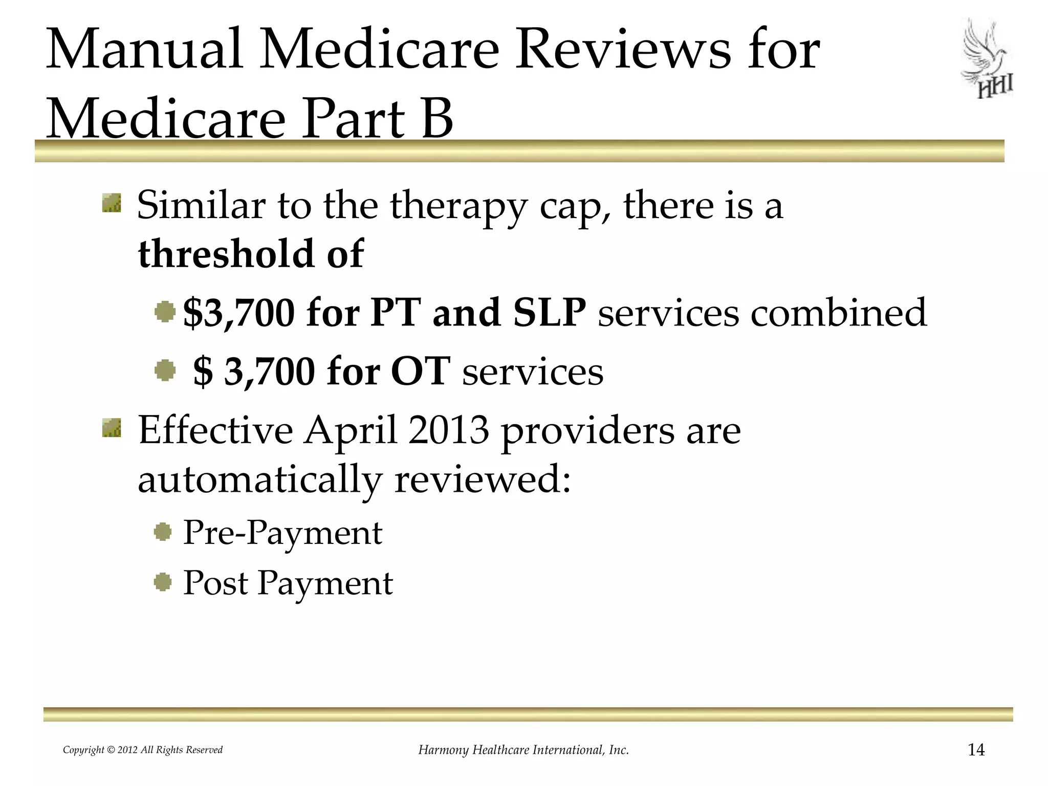 Manual Medicare Reviews for
Medicare Part B
Similar to the therapy cap, there is a
threshold of
$3,700 for PT and SLP services combined
$ 3,700 for OT services
Effective April 2013 providers are
automatically reviewed:
Pre-Payment
Post Payment
14Harmony Healthcare International, Inc.Copyright © 2012 All Rights Reserved
 