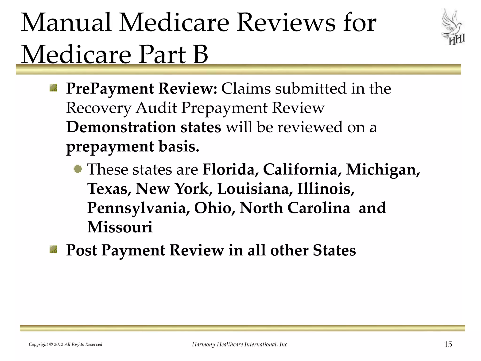 Manual Medicare Reviews for
Medicare Part B
PrePayment Review: Claims submitted in the
Recovery Audit Prepayment Review
Demonstration states will be reviewed on a
prepayment basis.
These states are Florida, California, Michigan,
Texas, New York, Louisiana, Illinois,
Pennsylvania, Ohio, North Carolina and
Missouri
Post Payment Review in all other States
15Harmony Healthcare International, Inc.Copyright © 2012 All Rights Reserved
 
