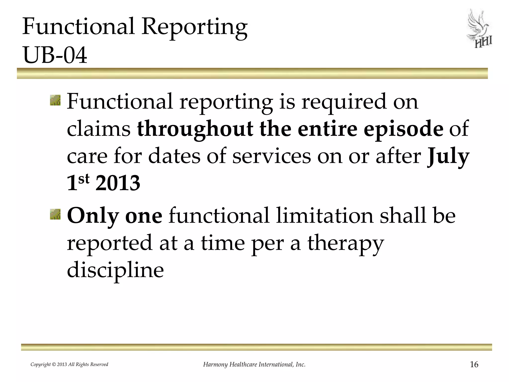 Functional Reporting
UB-04
Functional reporting is required on
claims throughout the entire episode of
care for dates of services on or after July
1st 2013
Only one functional limitation shall be
reported at a time per a therapy
discipline
Copyright © 2013 All Rights Reserved Harmony Healthcare International, Inc. 16
 