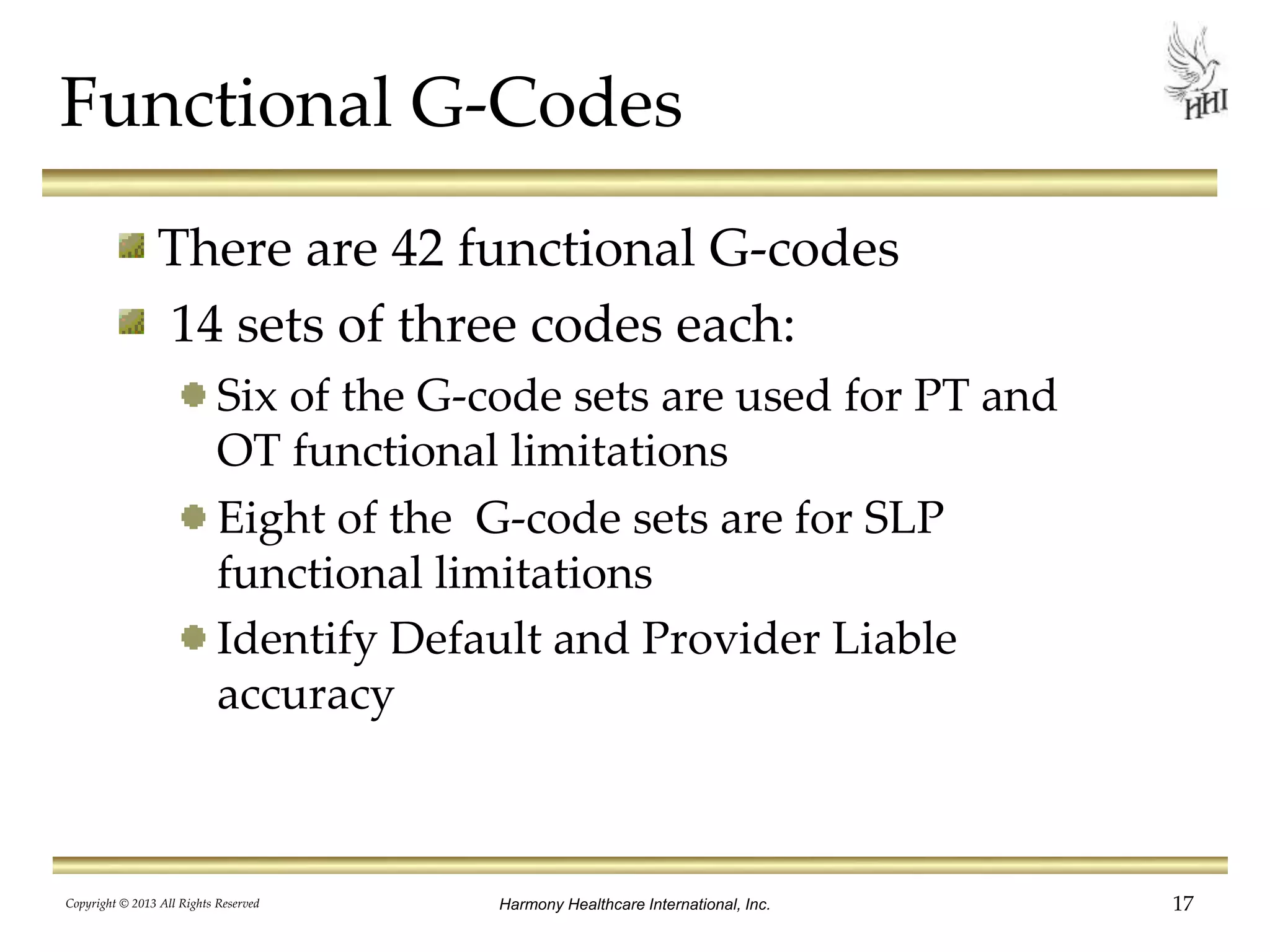 There are 42 functional G-codes
14 sets of three codes each:
Six of the G-code sets are used for PT and
OT functional limitations
Eight of the G-code sets are for SLP
functional limitations
Identify Default and Provider Liable
accuracy
Functional G-Codes
Harmony Healthcare International, Inc.Copyright © 2013 All Rights Reserved 17
 
