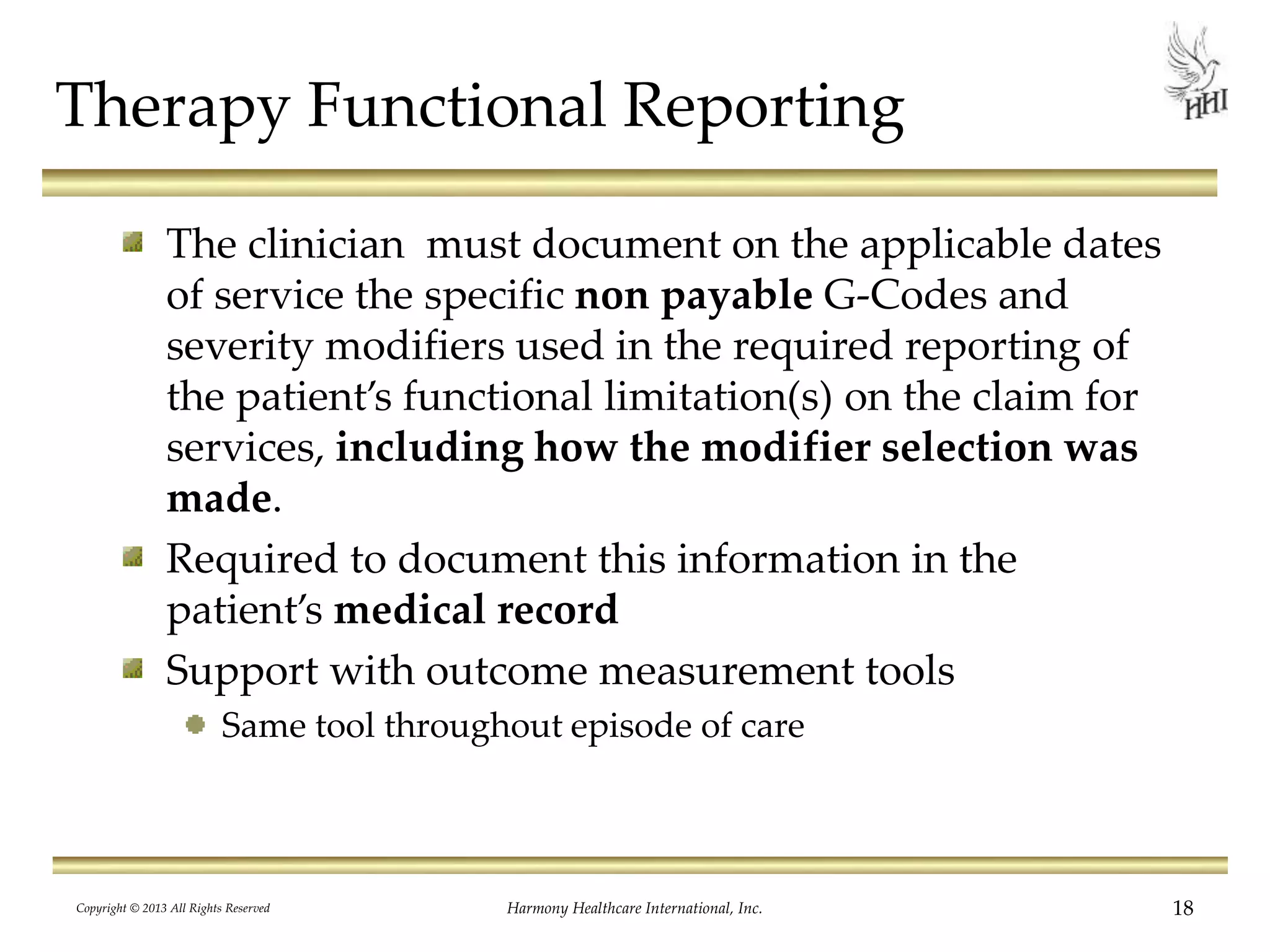 Therapy Functional Reporting
The clinician must document on the applicable dates
of service the specific non payable G-Codes and
severity modifiers used in the required reporting of
the patient’s functional limitation(s) on the claim for
services, including how the modifier selection was
made.
Required to document this information in the
patient’s medical record
Support with outcome measurement tools
Same tool throughout episode of care
Copyright © 2013 All Rights Reserved Harmony Healthcare International, Inc. 18
 