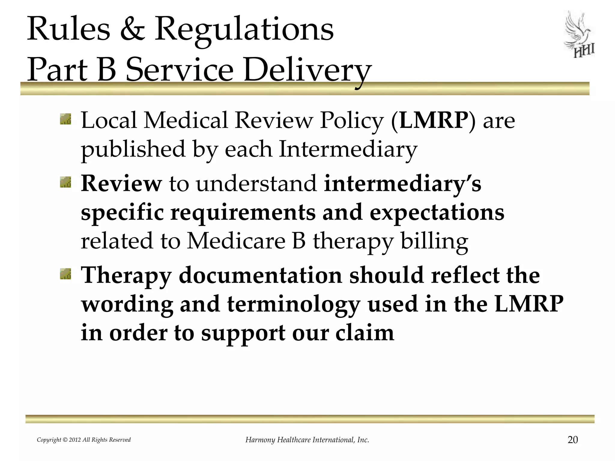 Rules & Regulations
Part B Service Delivery
Local Medical Review Policy (LMRP) are
published by each Intermediary
Review to understand intermediary’s
specific requirements and expectations
related to Medicare B therapy billing
Therapy documentation should reflect the
wording and terminology used in the LMRP
in order to support our claim
20Harmony Healthcare International, Inc.Copyright © 2012 All Rights Reserved
 