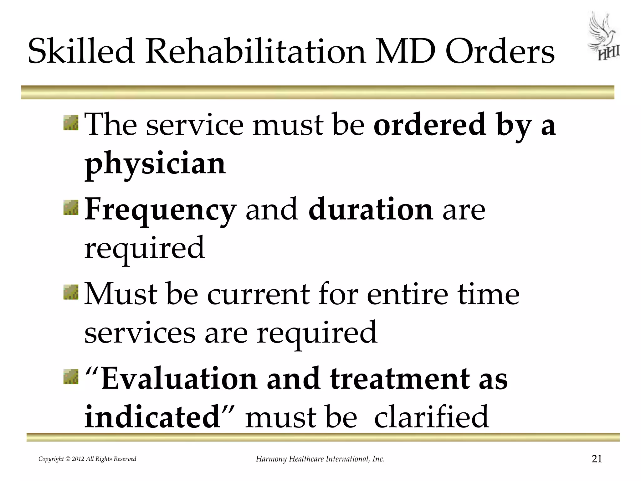Skilled Rehabilitation MD Orders
The service must be ordered by a
physician
Frequency and duration are
required
Must be current for entire time
services are required
“Evaluation and treatment as
indicated” must be clarified
21Harmony Healthcare International, Inc.Copyright © 2012 All Rights Reserved
 