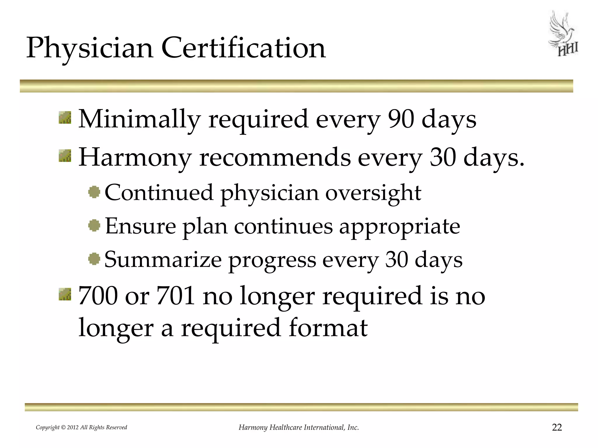 Physician Certification
Minimally required every 90 days
Harmony recommends every 30 days.
Continued physician oversight
Ensure plan continues appropriate
Summarize progress every 30 days
700 or 701 no longer required is no
longer a required format
Copyright © 2012 All Rights Reserved Harmony Healthcare International, Inc. 22
 
