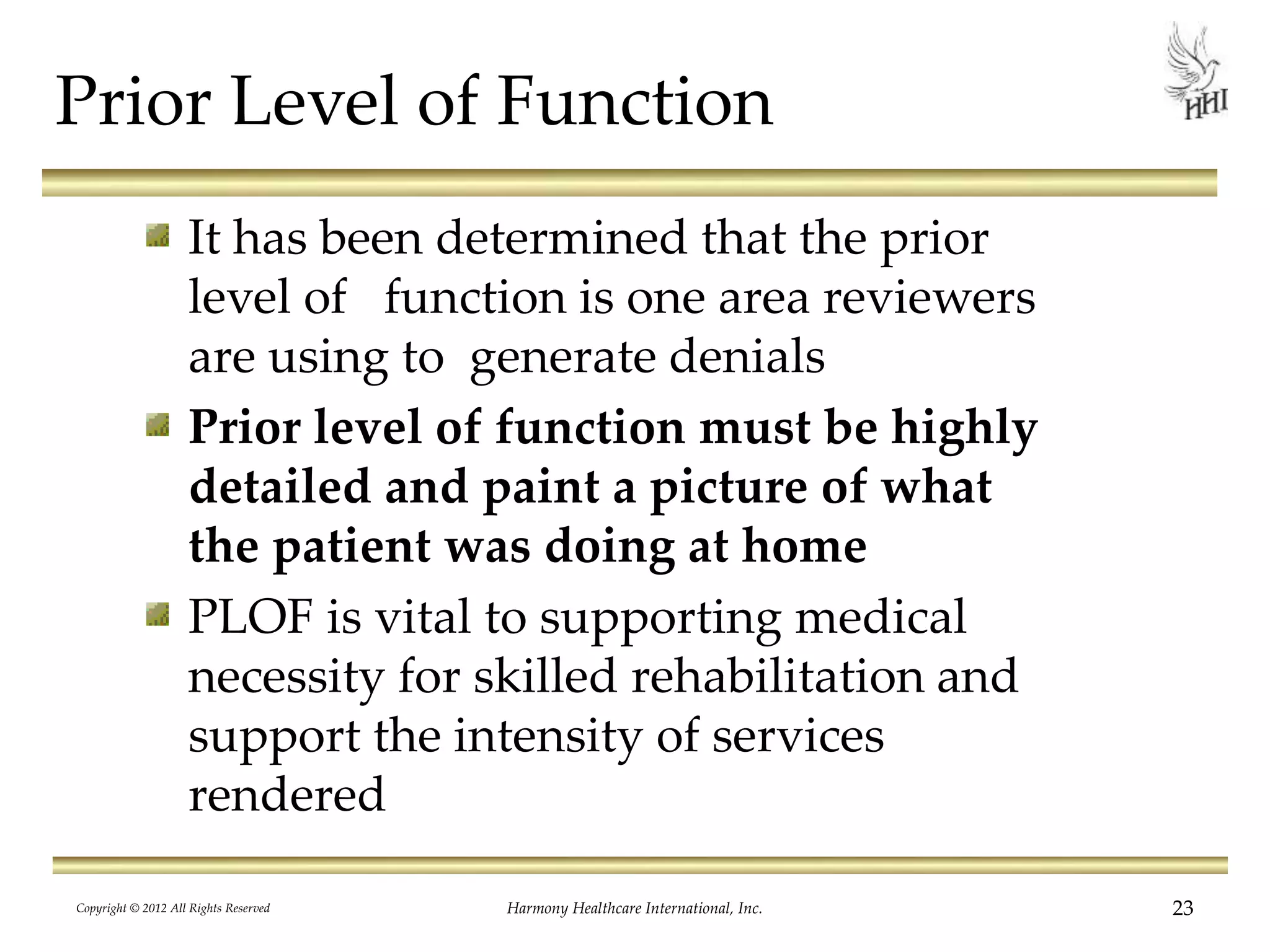 Prior Level of Function
It has been determined that the prior
level of function is one area reviewers
are using to generate denials
Prior level of function must be highly
detailed and paint a picture of what
the patient was doing at home
PLOF is vital to supporting medical
necessity for skilled rehabilitation and
support the intensity of services
rendered
23Harmony Healthcare International, Inc.Copyright © 2012 All Rights Reserved
 