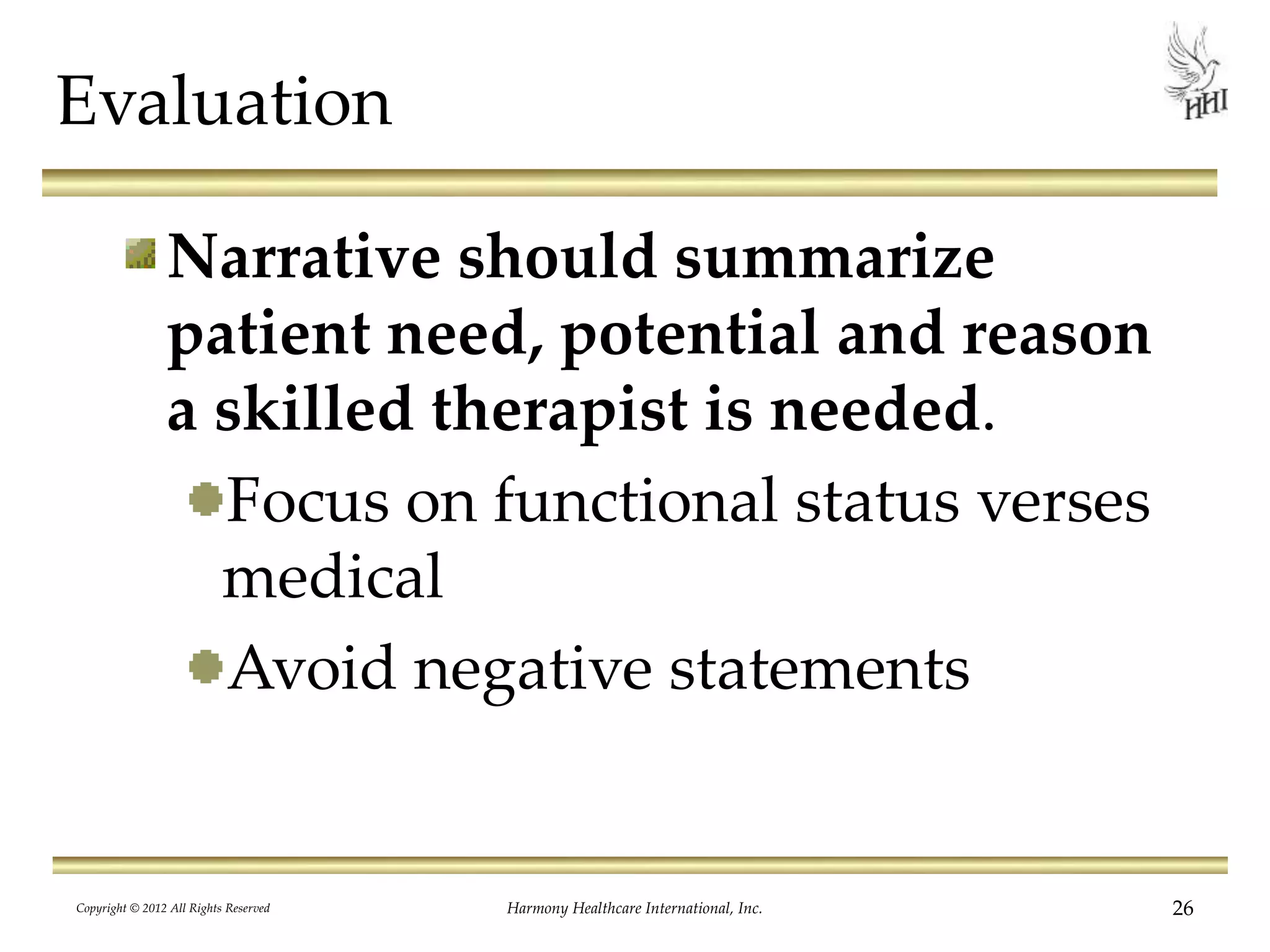 Evaluation
Narrative should summarize
patient need, potential and reason
a skilled therapist is needed.
Focus on functional status verses
medical
Avoid negative statements
26Harmony Healthcare International, Inc.Copyright © 2012 All Rights Reserved
 