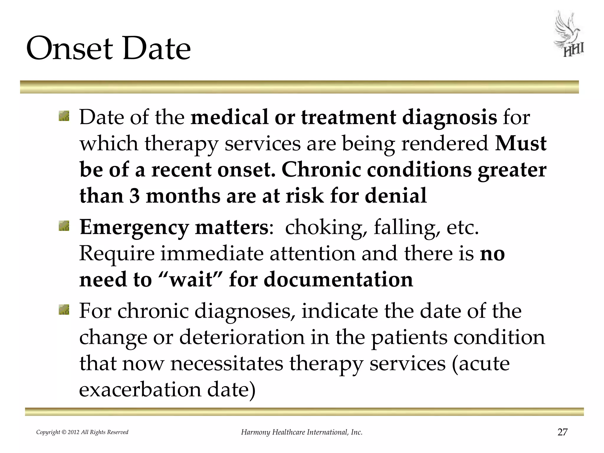 Onset Date
Date of the medical or treatment diagnosis for
which therapy services are being rendered Must
be of a recent onset. Chronic conditions greater
than 3 months are at risk for denial
Emergency matters: choking, falling, etc.
Require immediate attention and there is no
need to “wait” for documentation
For chronic diagnoses, indicate the date of the
change or deterioration in the patients condition
that now necessitates therapy services (acute
exacerbation date)
27Harmony Healthcare International, Inc.Copyright © 2012 All Rights Reserved
 