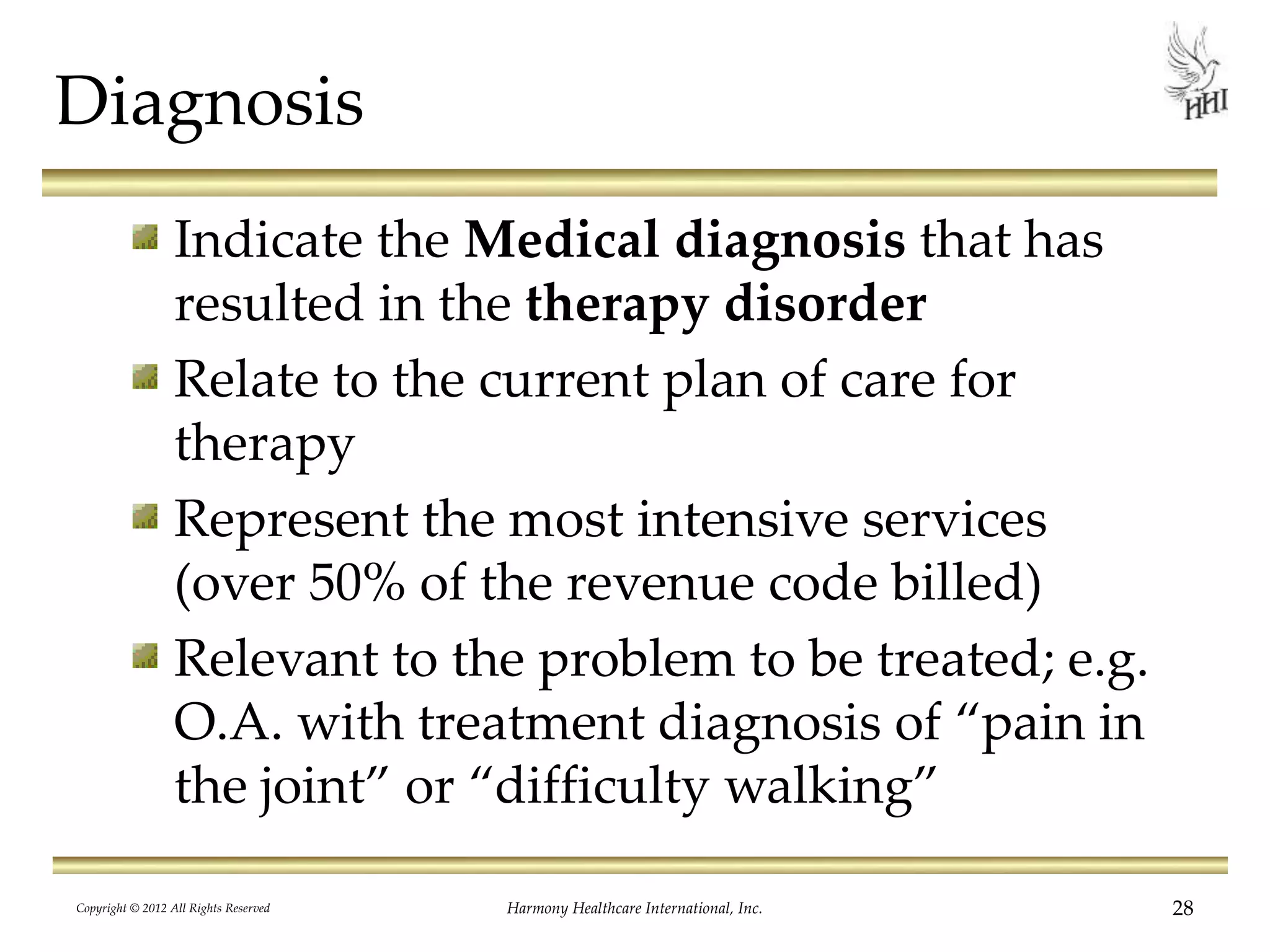 Diagnosis
Indicate the Medical diagnosis that has
resulted in the therapy disorder
Relate to the current plan of care for
therapy
Represent the most intensive services
(over 50% of the revenue code billed)
Relevant to the problem to be treated; e.g.
O.A. with treatment diagnosis of “pain in
the joint” or “difficulty walking”
28Harmony Healthcare International, Inc.Copyright © 2012 All Rights Reserved
 