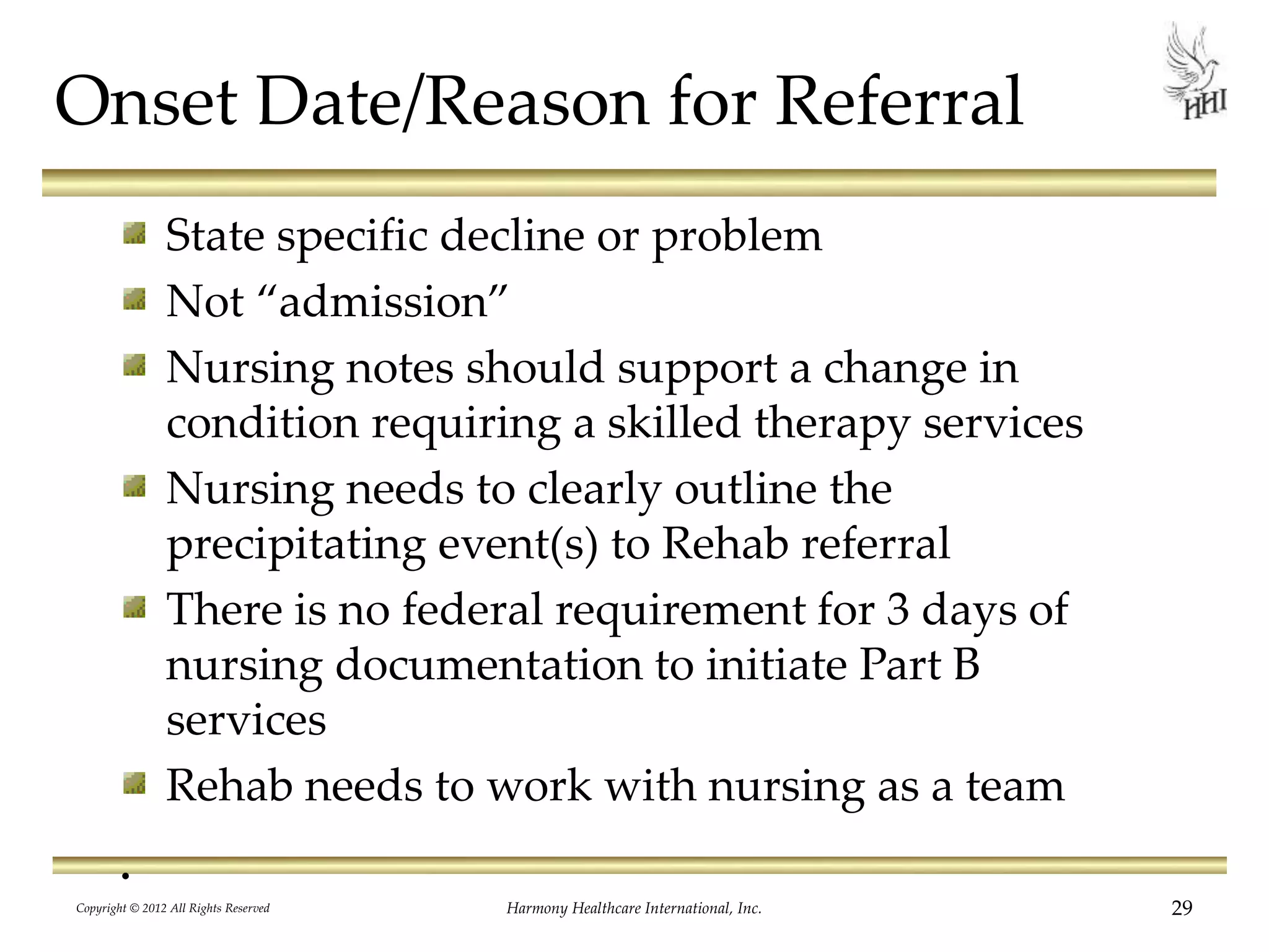 Onset Date/Reason for Referral
State specific decline or problem
Not “admission”
Nursing notes should support a change in
condition requiring a skilled therapy services
Nursing needs to clearly outline the
precipitating event(s) to Rehab referral
There is no federal requirement for 3 days of
nursing documentation to initiate Part B
services
Rehab needs to work with nursing as a team
.
29Harmony Healthcare International, Inc.Copyright © 2012 All Rights Reserved
 