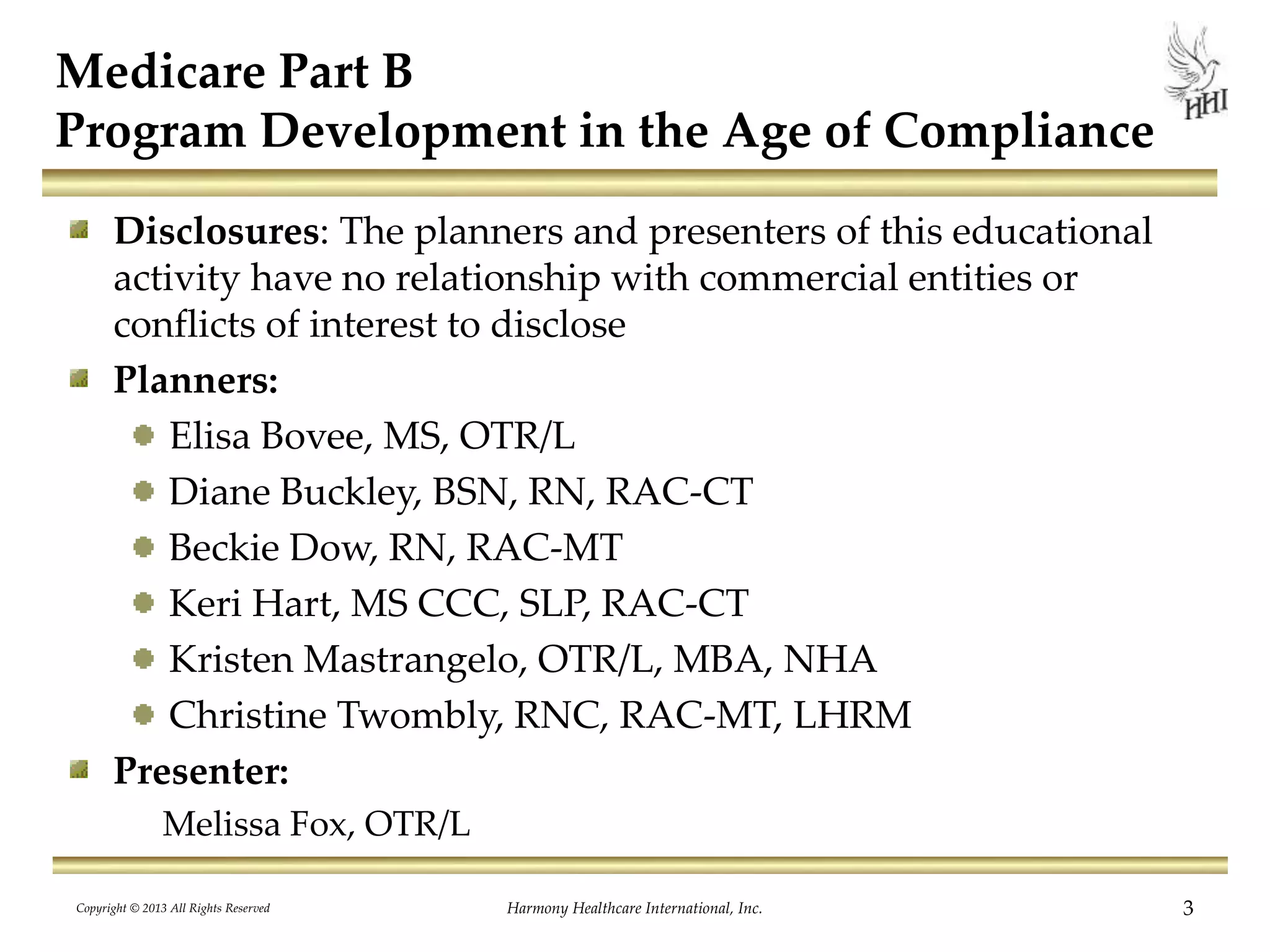 Medicare Part B
Program Development in the Age of Compliance
Disclosures: The planners and presenters of this educational
activity have no relationship with commercial entities or
conflicts of interest to disclose
Planners:
Elisa Bovee, MS, OTR/L
Diane Buckley, BSN, RN, RAC-CT
Beckie Dow, RN, RAC-MT
Keri Hart, MS CCC, SLP, RAC-CT
Kristen Mastrangelo, OTR/L, MBA, NHA
Christine Twombly, RNC, RAC-MT, LHRM
Presenter:
Melissa Fox, OTR/L
Copyright © 2013 All Rights Reserved Harmony Healthcare International, Inc. 3
 