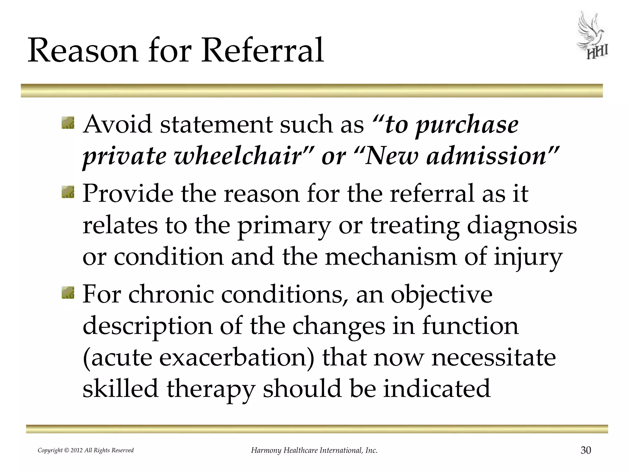 Reason for Referral
Avoid statement such as “to purchase
private wheelchair” or “New admission”
Provide the reason for the referral as it
relates to the primary or treating diagnosis
or condition and the mechanism of injury
For chronic conditions, an objective
description of the changes in function
(acute exacerbation) that now necessitate
skilled therapy should be indicated
30Harmony Healthcare International, Inc.Copyright © 2012 All Rights Reserved
 