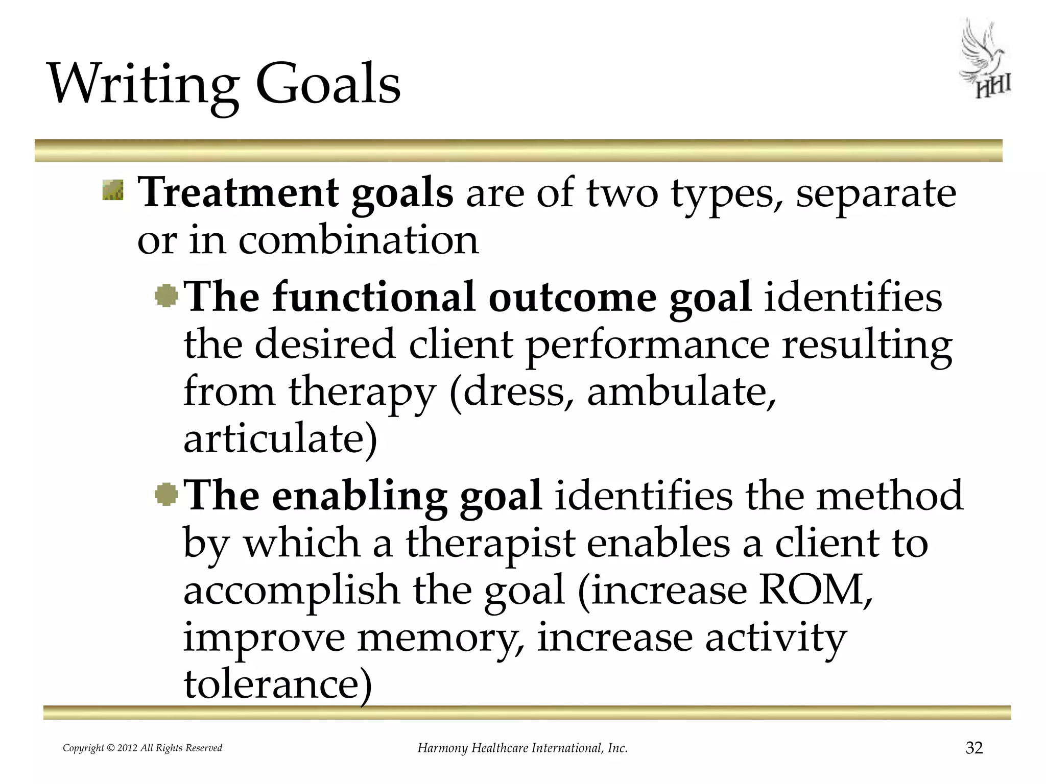 Writing Goals
Treatment goals are of two types, separate
or in combination
The functional outcome goal identifies
the desired client performance resulting
from therapy (dress, ambulate,
articulate)
The enabling goal identifies the method
by which a therapist enables a client to
accomplish the goal (increase ROM,
improve memory, increase activity
tolerance)
32Harmony Healthcare International, Inc.Copyright © 2012 All Rights Reserved
 