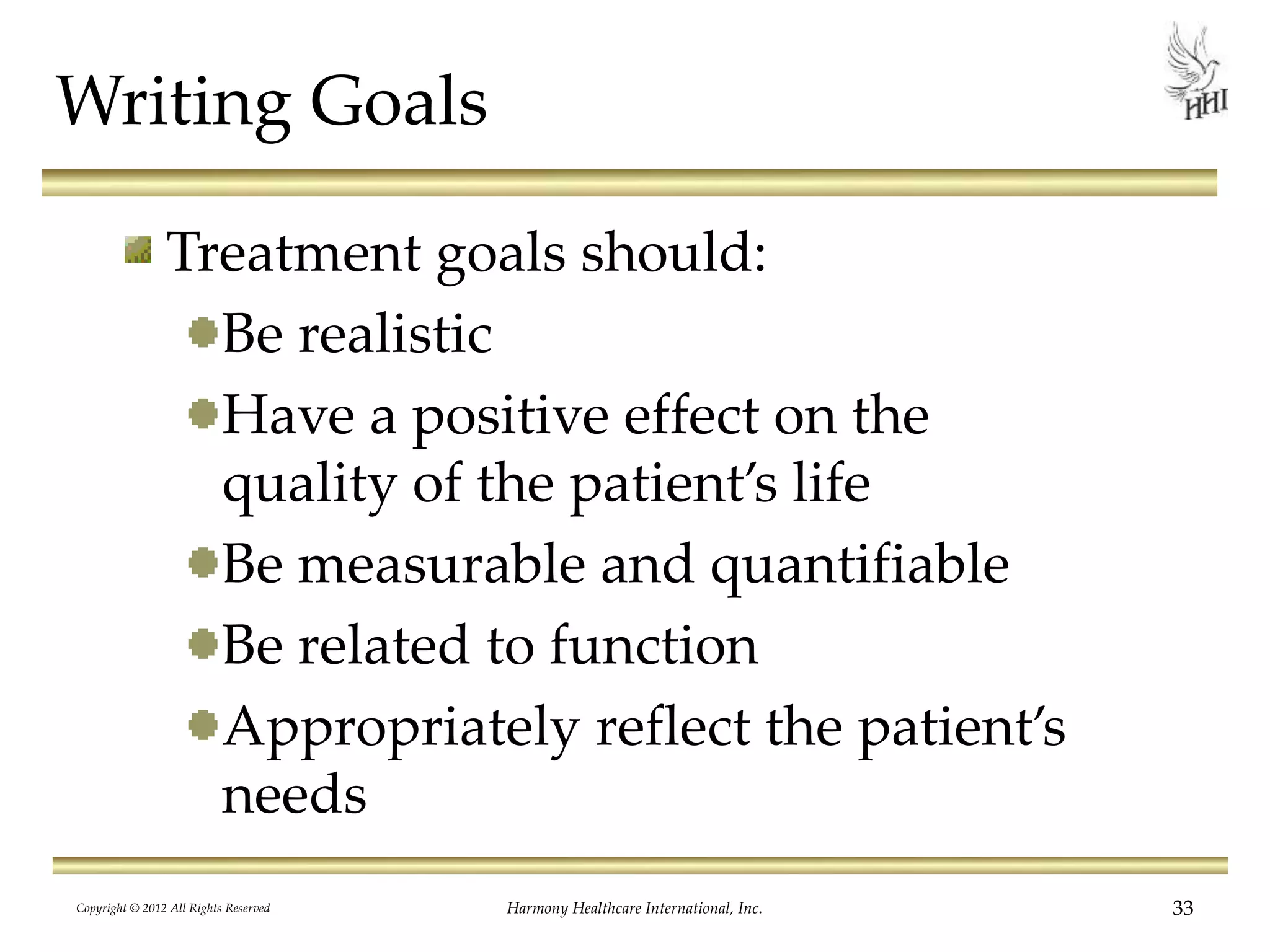 Writing Goals
Treatment goals should:
Be realistic
Have a positive effect on the
quality of the patient’s life
Be measurable and quantifiable
Be related to function
Appropriately reflect the patient’s
needs
33Harmony Healthcare International, Inc.Copyright © 2012 All Rights Reserved
 