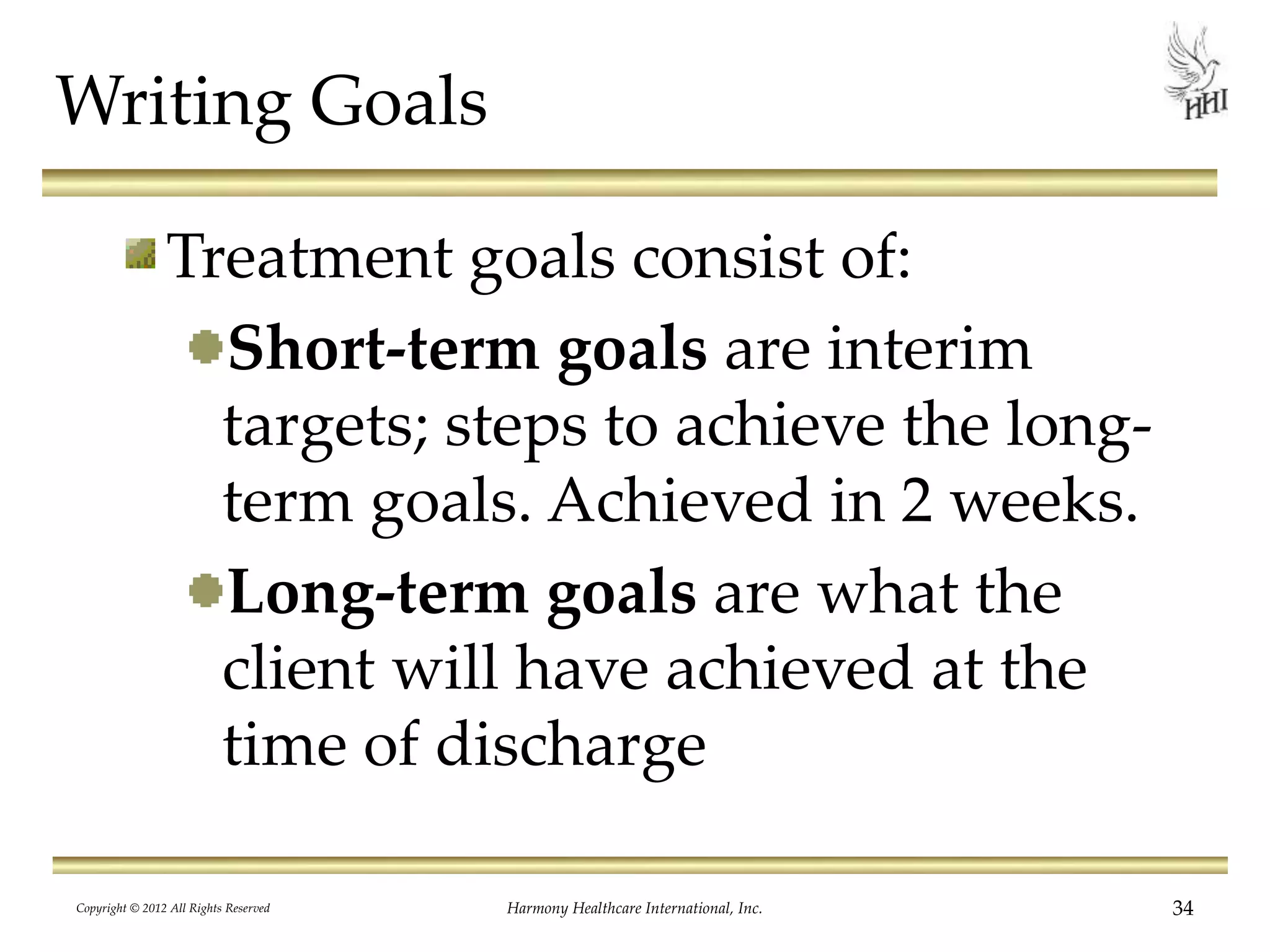 Writing Goals
Treatment goals consist of:
Short-term goals are interim
targets; steps to achieve the long-
term goals. Achieved in 2 weeks.
Long-term goals are what the
client will have achieved at the
time of discharge
34Harmony Healthcare International, Inc.Copyright © 2012 All Rights Reserved
 