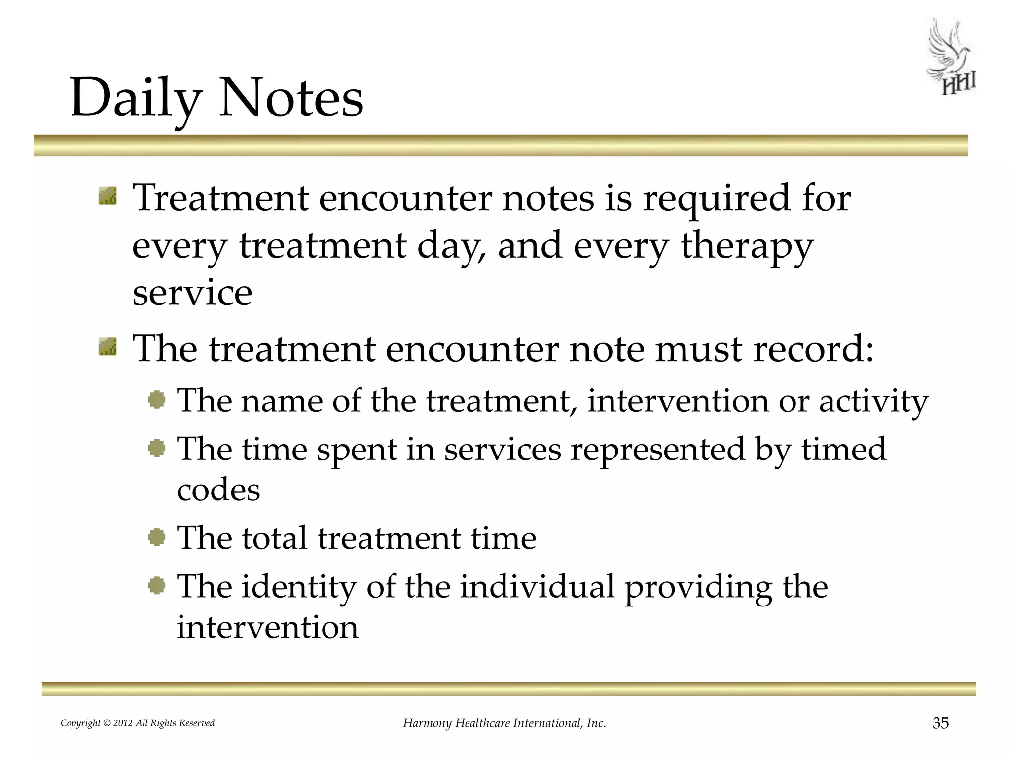 Daily Notes
Treatment encounter notes is required for
every treatment day, and every therapy
service
The treatment encounter note must record:
The name of the treatment, intervention or activity
The time spent in services represented by timed
codes
The total treatment time
The identity of the individual providing the
intervention
35Harmony Healthcare International, Inc.Copyright © 2012 All Rights Reserved
 